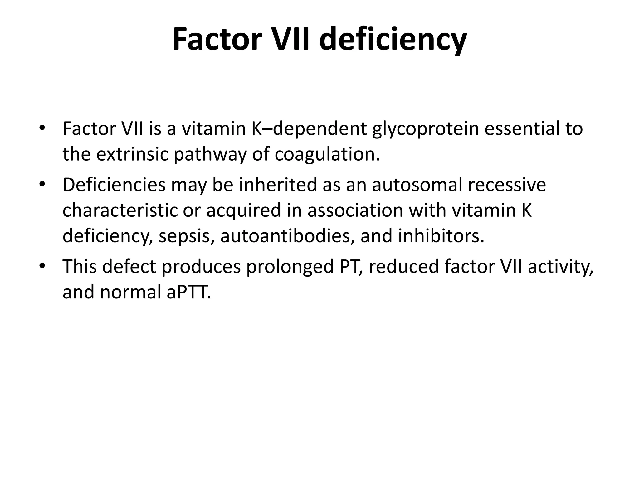 Factor VII deficiency
• Factor VII is a vitamin K–dependent glycoprotein essential to
the extrinsic pathway of coagulation.
• Deficiencies may be inherited as an autosomal recessive
characteristic or acquired in association with vitamin K
deficiency, sepsis, autoantibodies, and inhibitors.
• This defect produces prolonged PT, reduced factor VII activity,
and normal aPTT.
 