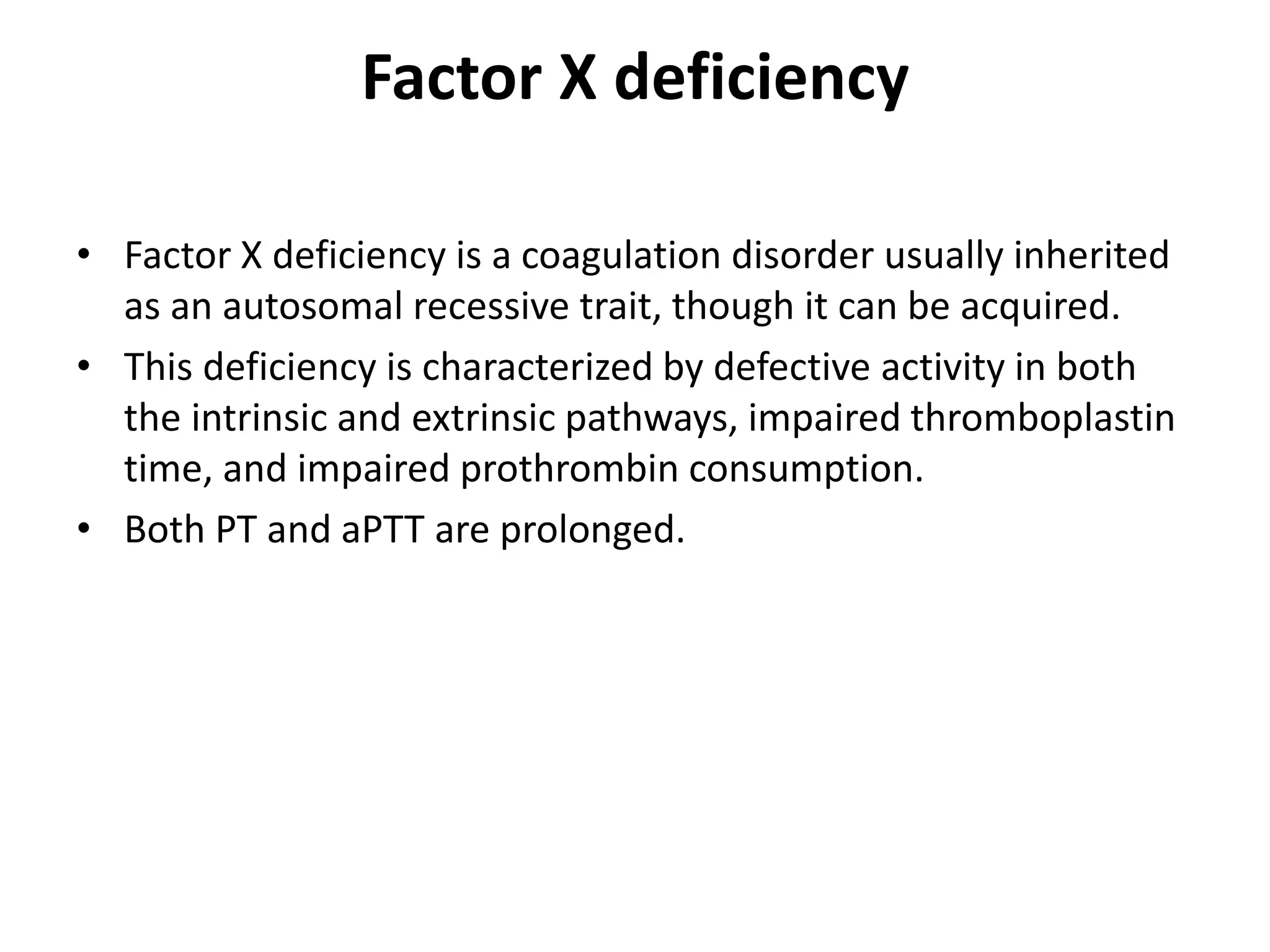 Factor X deficiency
• Factor X deficiency is a coagulation disorder usually inherited
as an autosomal recessive trait, though it can be acquired.
• This deficiency is characterized by defective activity in both
the intrinsic and extrinsic pathways, impaired thromboplastin
time, and impaired prothrombin consumption.
• Both PT and aPTT are prolonged.
 