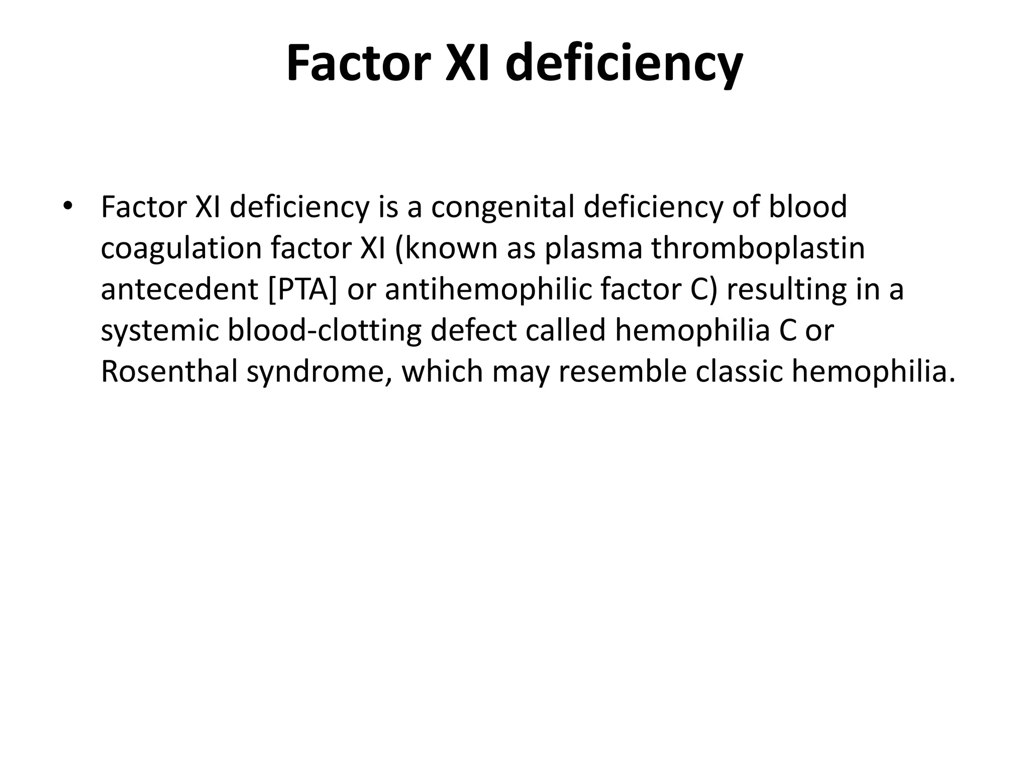 Factor XI deficiency
• Factor XI deficiency is a congenital deficiency of blood
coagulation factor XI (known as plasma thromboplastin
antecedent [PTA] or antihemophilic factor C) resulting in a
systemic blood-clotting defect called hemophilia C or
Rosenthal syndrome, which may resemble classic hemophilia.
 