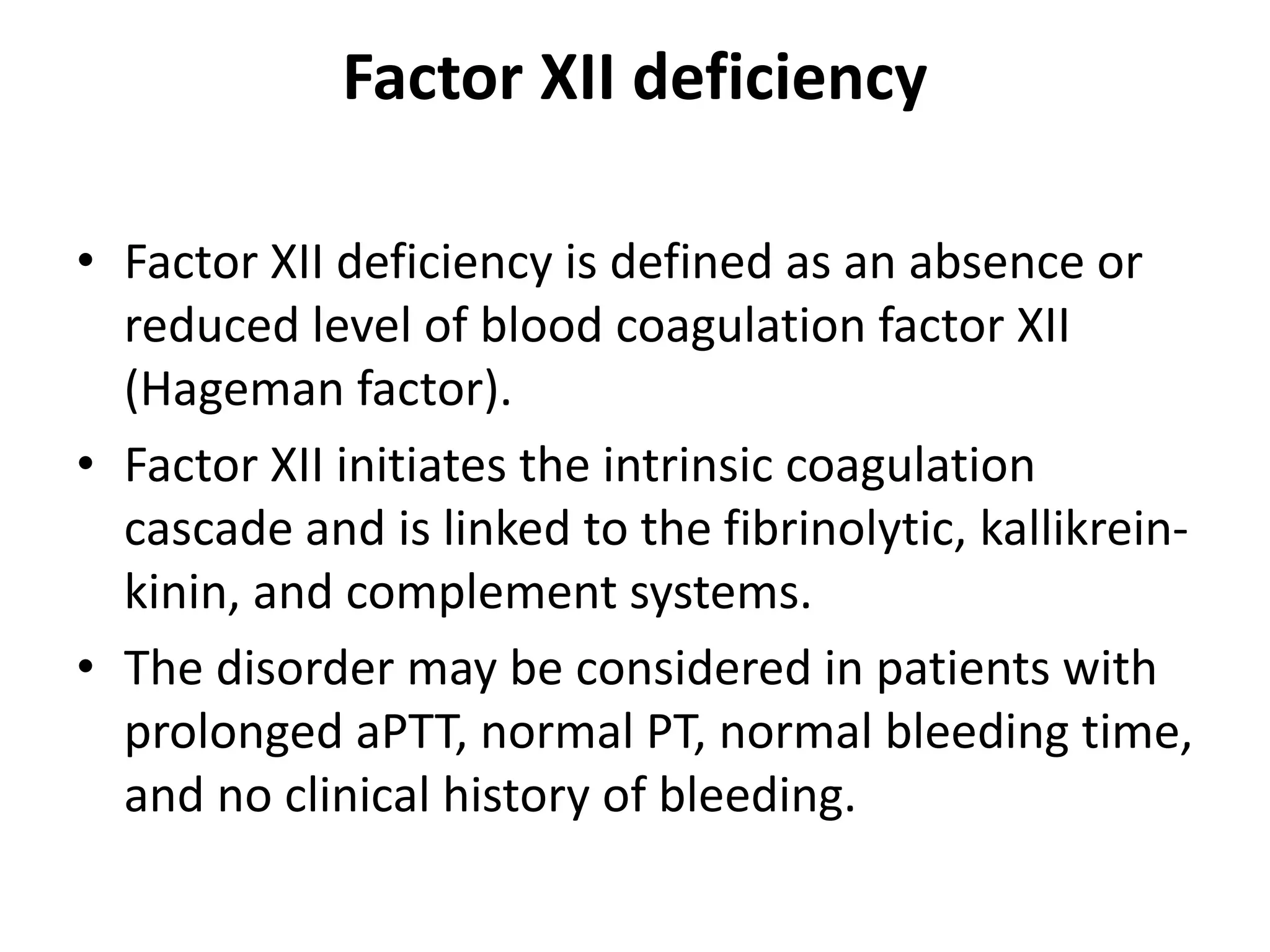 Factor XII deficiency
• Factor XII deficiency is defined as an absence or
reduced level of blood coagulation factor XII
(Hageman factor).
• Factor XII initiates the intrinsic coagulation
cascade and is linked to the fibrinolytic, kallikrein-
kinin, and complement systems.
• The disorder may be considered in patients with
prolonged aPTT, normal PT, normal bleeding time,
and no clinical history of bleeding.
 