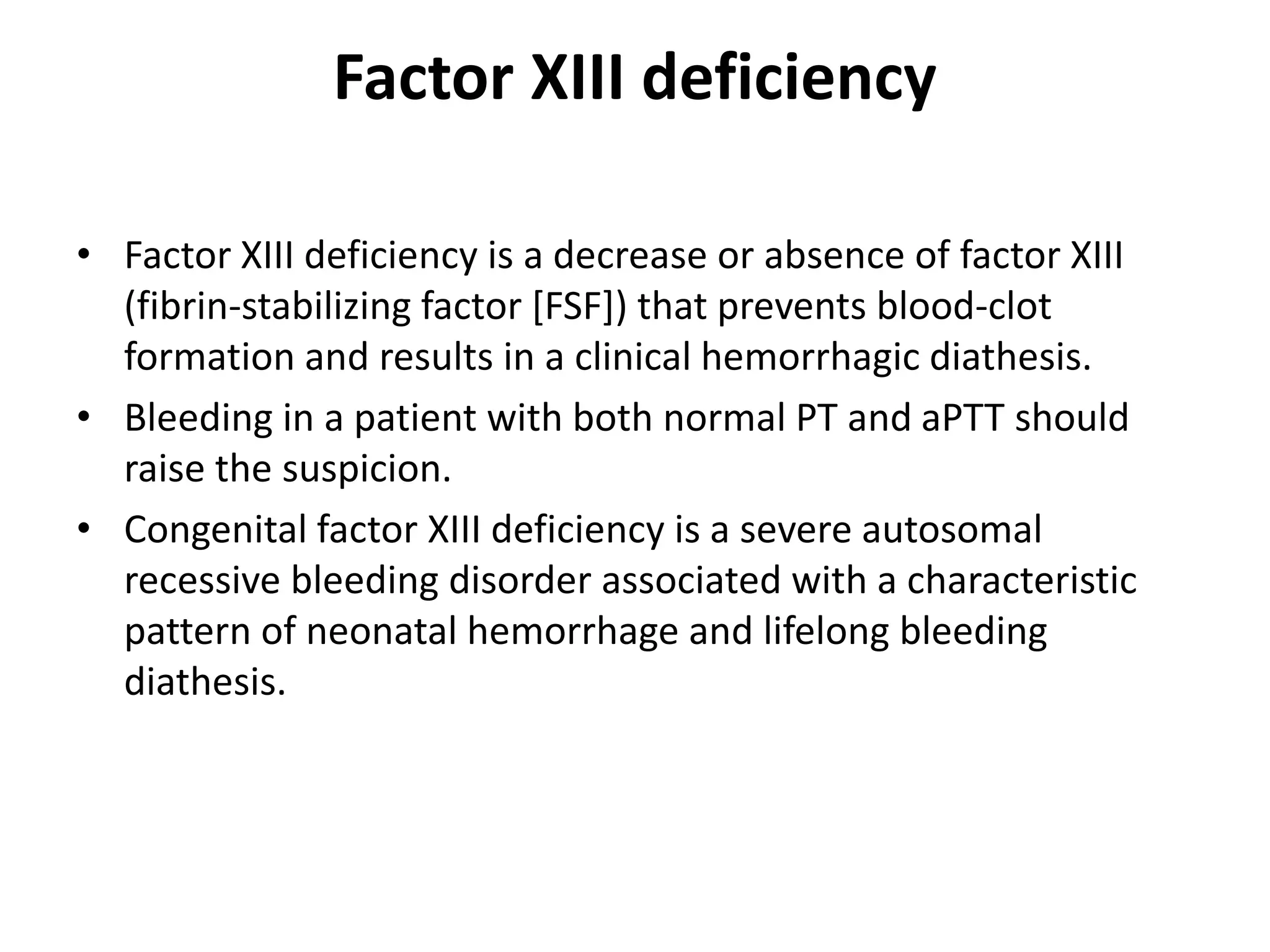 Factor XIII deficiency
• Factor XIII deficiency is a decrease or absence of factor XIII
(fibrin-stabilizing factor [FSF]) that prevents blood-clot
formation and results in a clinical hemorrhagic diathesis.
• Bleeding in a patient with both normal PT and aPTT should
raise the suspicion.
• Congenital factor XIII deficiency is a severe autosomal
recessive bleeding disorder associated with a characteristic
pattern of neonatal hemorrhage and lifelong bleeding
diathesis.
 