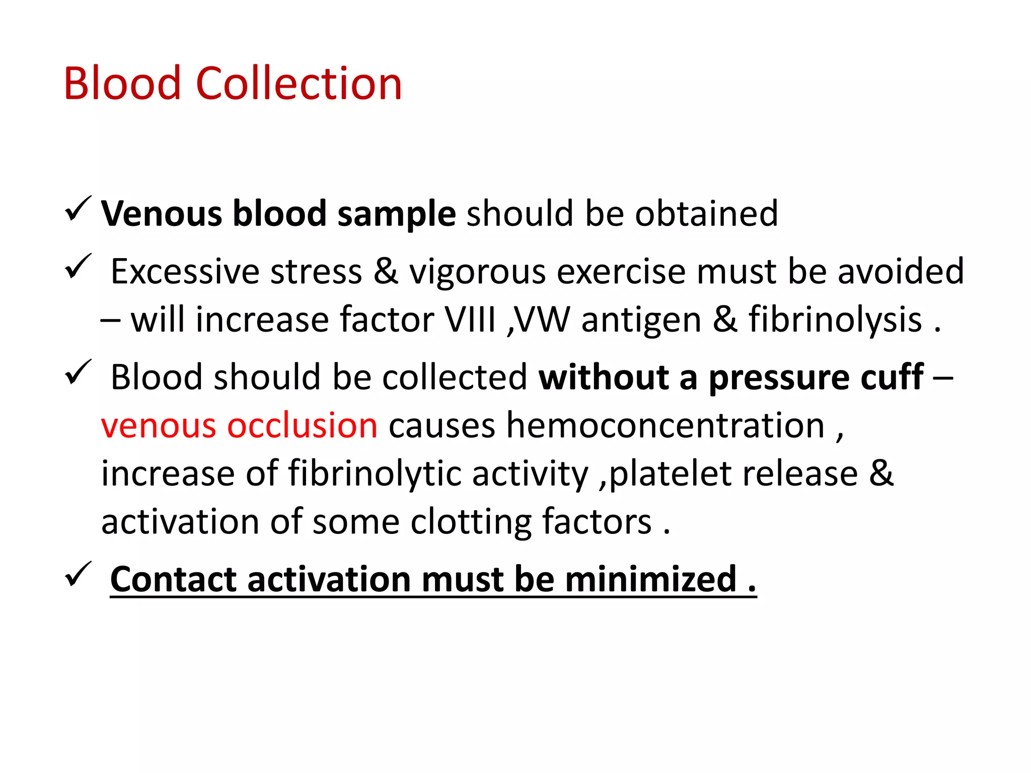 Blood Collection
 Venous blood sample should be obtained
 Excessive stress & vigorous exercise must be avoided
– will increase factor VIII ,VW antigen & fibrinolysis .
 Blood should be collected without a pressure cuff –
venous occlusion causes hemoconcentration ,
increase of fibrinolytic activity ,platelet release &
activation of some clotting factors .
 Contact activation must be minimized .
 