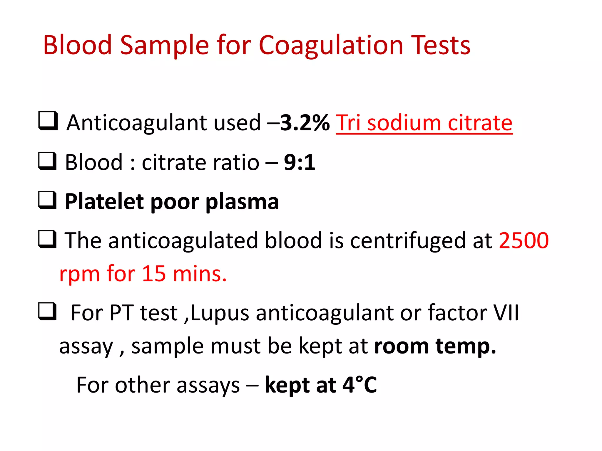Blood Sample for Coagulation Tests
 Anticoagulant used –3.2% Tri sodium citrate
 Blood : citrate ratio – 9:1
 Platelet poor plasma
 The anticoagulated blood is centrifuged at 2500
rpm for 15 mins.
 For PT test ,Lupus anticoagulant or factor VII
assay , sample must be kept at room temp.
For other assays – kept at 4°C
 