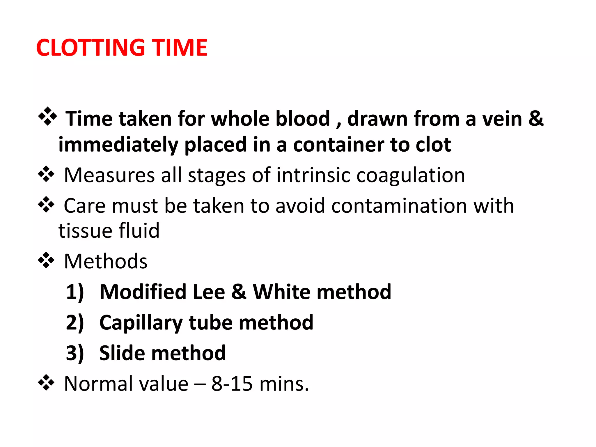 CLOTTING TIME
 Time taken for whole blood , drawn from a vein &
immediately placed in a container to clot
 Measures all stages of intrinsic coagulation
 Care must be taken to avoid contamination with
tissue fluid
 Methods
1) Modified Lee & White method
2) Capillary tube method
3) Slide method
 Normal value – 8-15 mins.
 