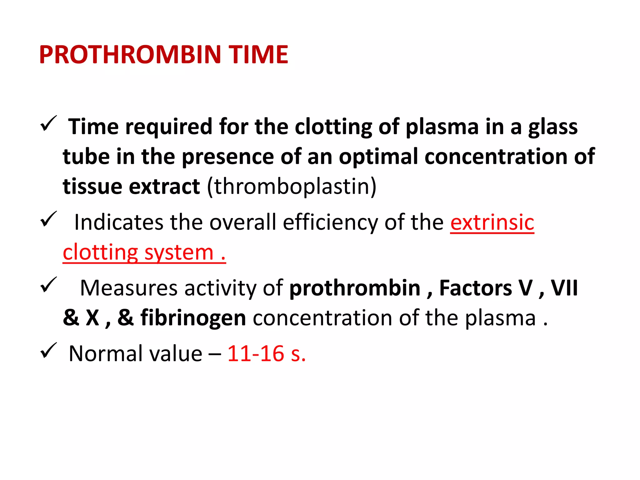 PROTHROMBIN TIME
 Time required for the clotting of plasma in a glass
tube in the presence of an optimal concentration of
tissue extract (thromboplastin)
 Indicates the overall efficiency of the extrinsic
clotting system .
 Measures activity of prothrombin , Factors V , VII
& X , & fibrinogen concentration of the plasma .
 Normal value – 11-16 s.
 