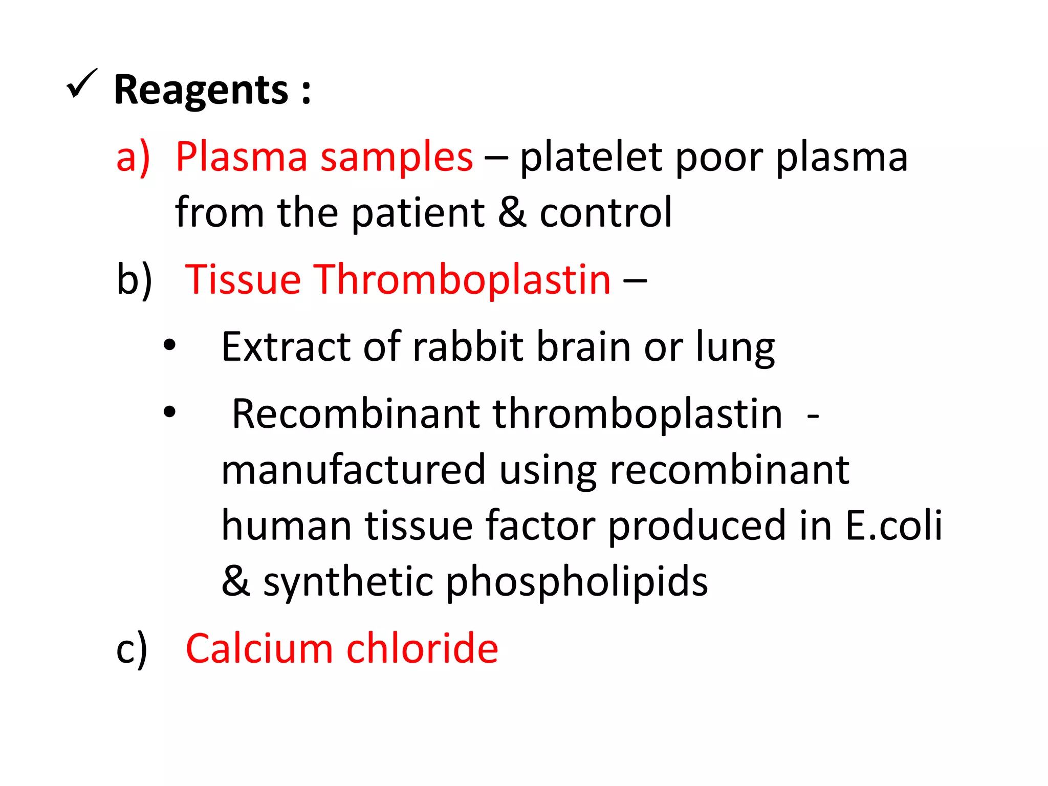  Reagents :
a) Plasma samples – platelet poor plasma
from the patient & control
b) Tissue Thromboplastin –
• Extract of rabbit brain or lung
• Recombinant thromboplastin -
manufactured using recombinant
human tissue factor produced in E.coli
& synthetic phospholipids
c) Calcium chloride
 