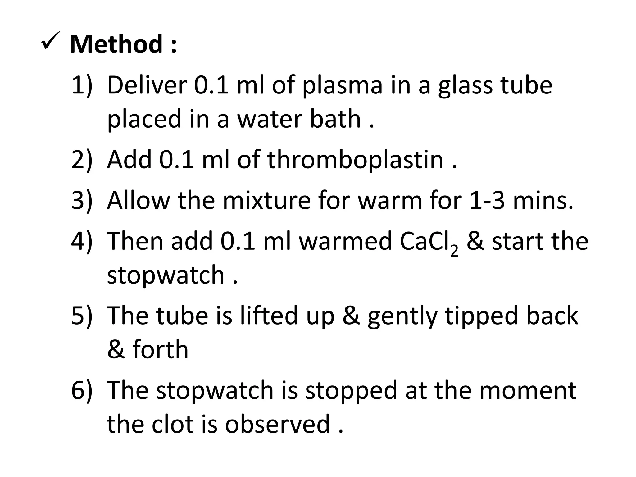  Method :
1) Deliver 0.1 ml of plasma in a glass tube
placed in a water bath .
2) Add 0.1 ml of thromboplastin .
3) Allow the mixture for warm for 1-3 mins.
4) Then add 0.1 ml warmed CaCl2 & start the
stopwatch .
5) The tube is lifted up & gently tipped back
& forth
6) The stopwatch is stopped at the moment
the clot is observed .
 