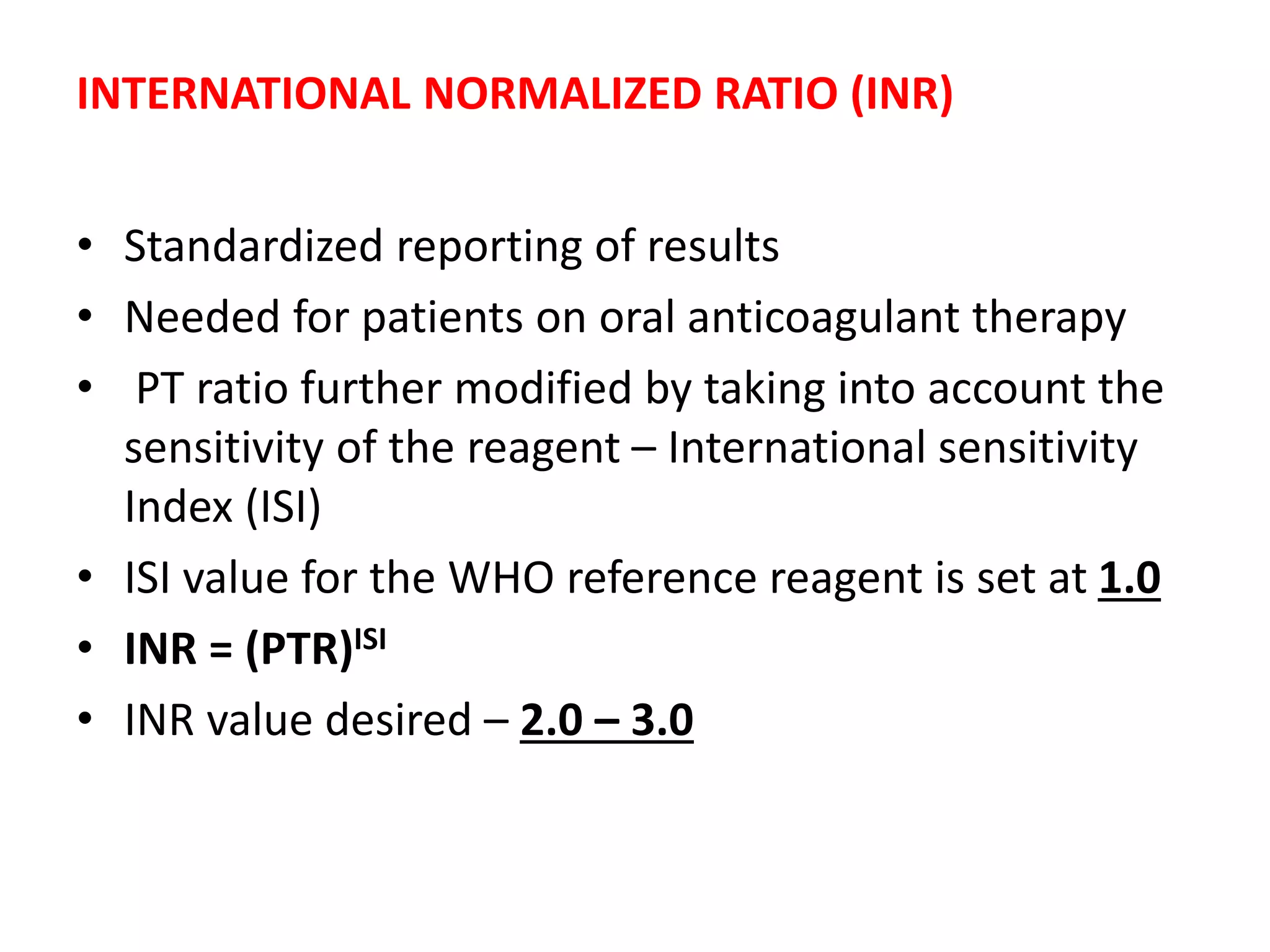 INTERNATIONAL NORMALIZED RATIO (INR)
• Standardized reporting of results
• Needed for patients on oral anticoagulant therapy
• PT ratio further modified by taking into account the
sensitivity of the reagent – International sensitivity
Index (ISI)
• ISI value for the WHO reference reagent is set at 1.0
• INR = (PTR)ISI
• INR value desired – 2.0 – 3.0
 