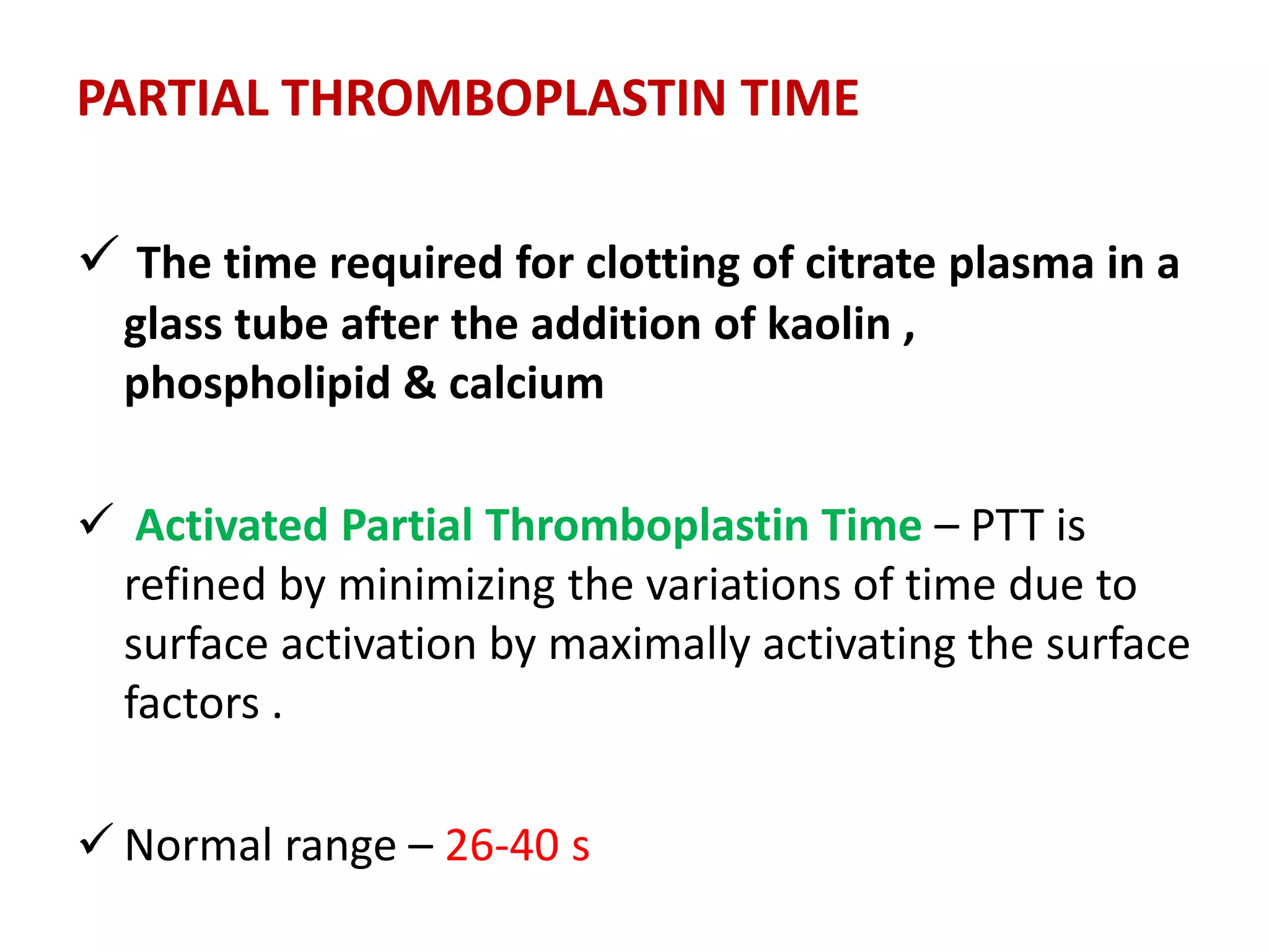 PARTIAL THROMBOPLASTIN TIME
 The time required for clotting of citrate plasma in a
glass tube after the addition of kaolin ,
phospholipid & calcium
 Activated Partial Thromboplastin Time – PTT is
refined by minimizing the variations of time due to
surface activation by maximally activating the surface
factors .
 Normal range – 26-40 s
 