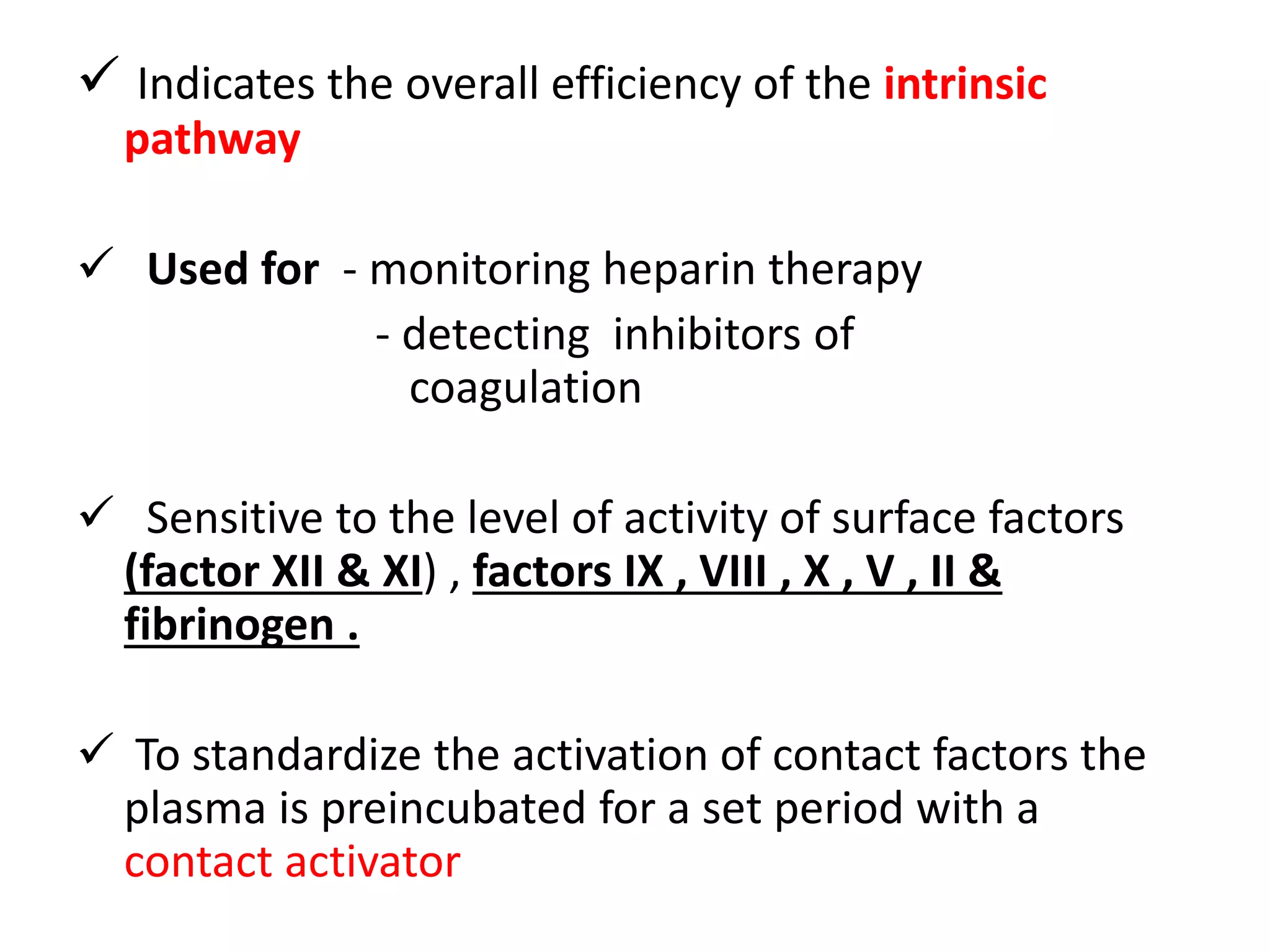  Indicates the overall efficiency of the intrinsic
pathway
 Used for - monitoring heparin therapy
- detecting inhibitors of
coagulation
 Sensitive to the level of activity of surface factors
(factor XII & XI) , factors IX , VIII , X , V , II &
fibrinogen .
 To standardize the activation of contact factors the
plasma is preincubated for a set period with a
contact activator
 