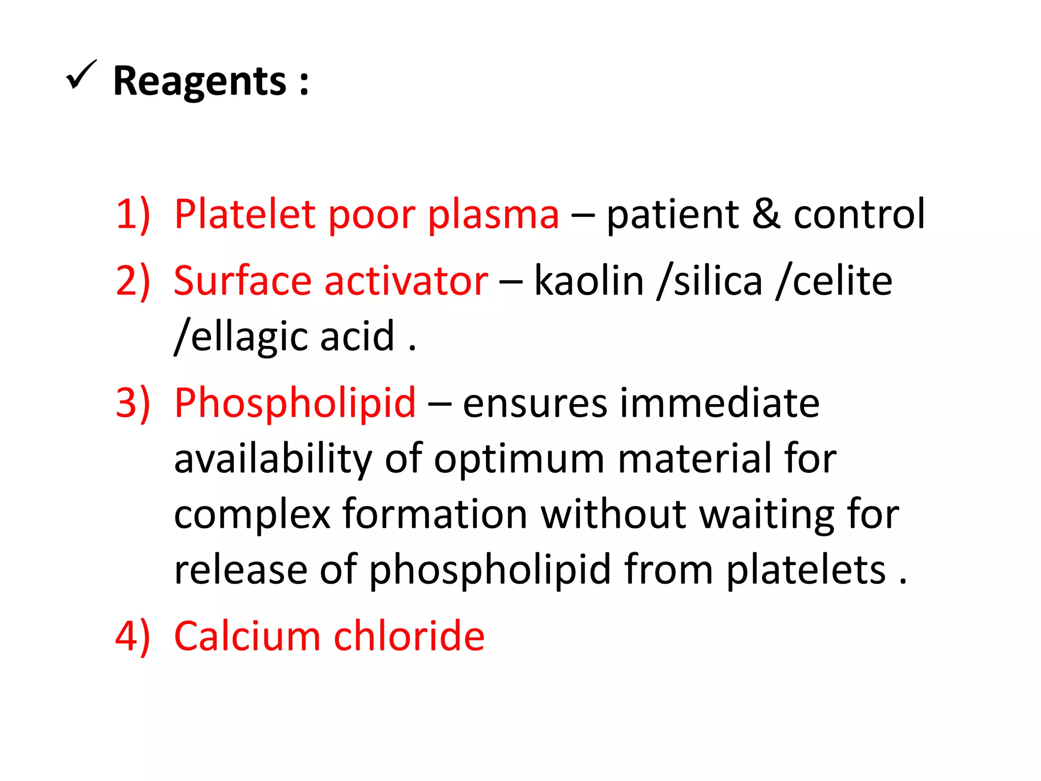  Reagents :
1) Platelet poor plasma – patient & control
2) Surface activator – kaolin /silica /celite
/ellagic acid .
3) Phospholipid – ensures immediate
availability of optimum material for
complex formation without waiting for
release of phospholipid from platelets .
4) Calcium chloride
 