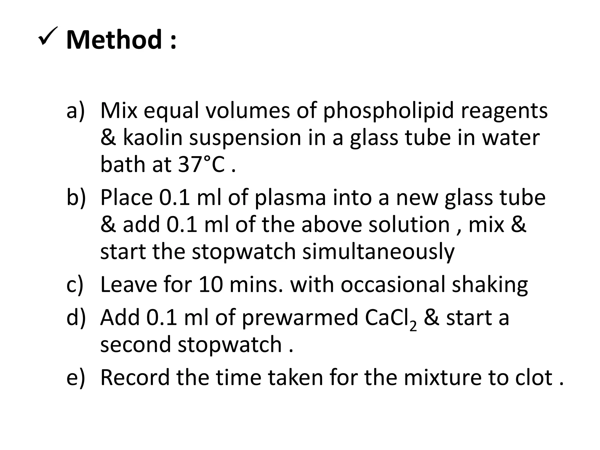  Method :
a) Mix equal volumes of phospholipid reagents
& kaolin suspension in a glass tube in water
bath at 37°C .
b) Place 0.1 ml of plasma into a new glass tube
& add 0.1 ml of the above solution , mix &
start the stopwatch simultaneously
c) Leave for 10 mins. with occasional shaking
d) Add 0.1 ml of prewarmed CaCl2 & start a
second stopwatch .
e) Record the time taken for the mixture to clot .
 