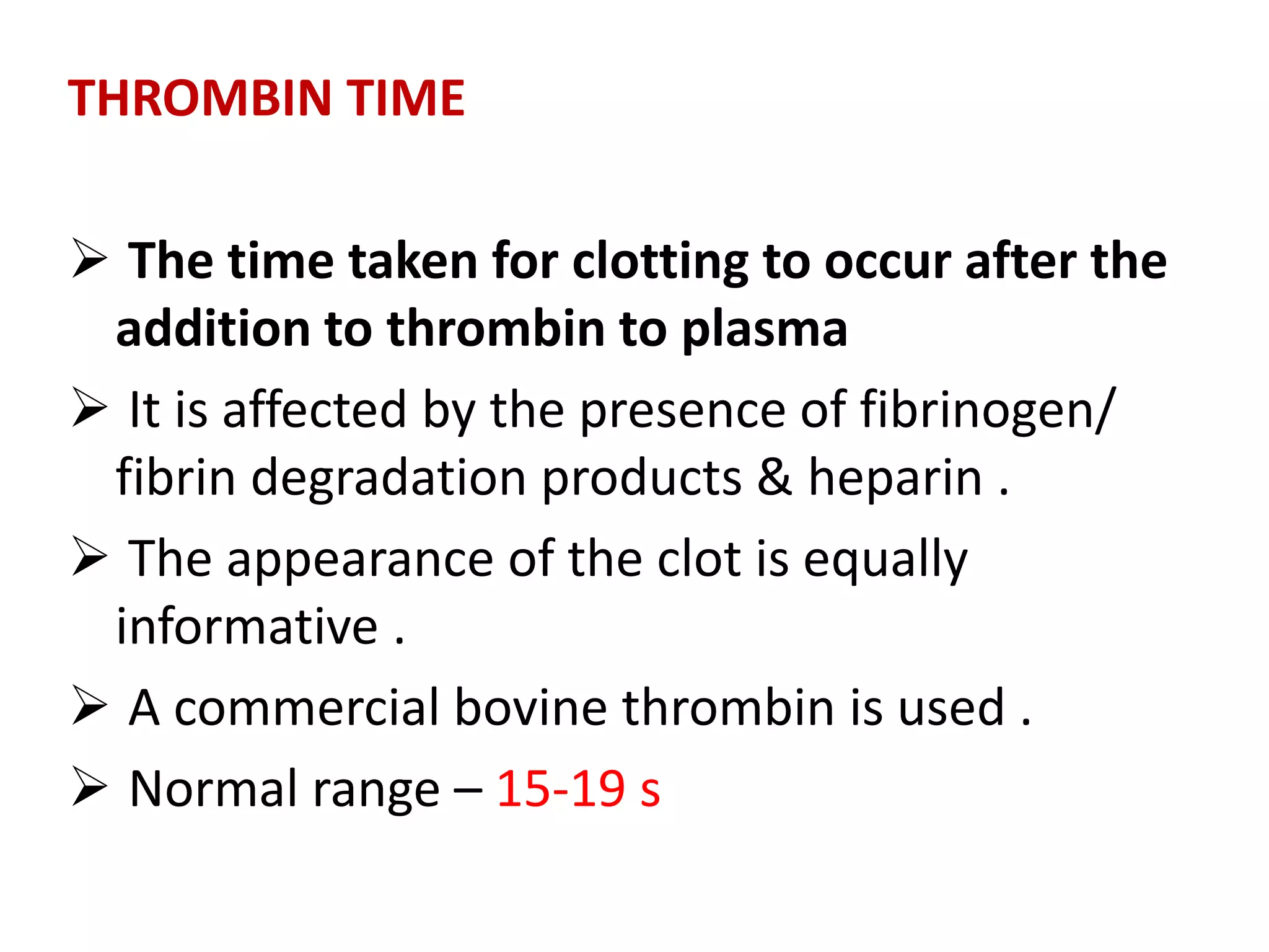 THROMBIN TIME
 The time taken for clotting to occur after the
addition to thrombin to plasma
 It is affected by the presence of fibrinogen/
fibrin degradation products & heparin .
 The appearance of the clot is equally
informative .
 A commercial bovine thrombin is used .
 Normal range – 15-19 s
 