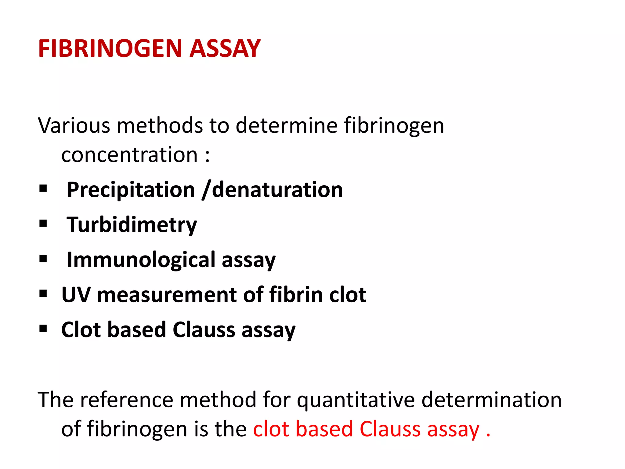 FIBRINOGEN ASSAY
Various methods to determine fibrinogen
concentration :
 Precipitation /denaturation
 Turbidimetry
 Immunological assay
 UV measurement of fibrin clot
 Clot based Clauss assay
The reference method for quantitative determination
of fibrinogen is the clot based Clauss assay .
 