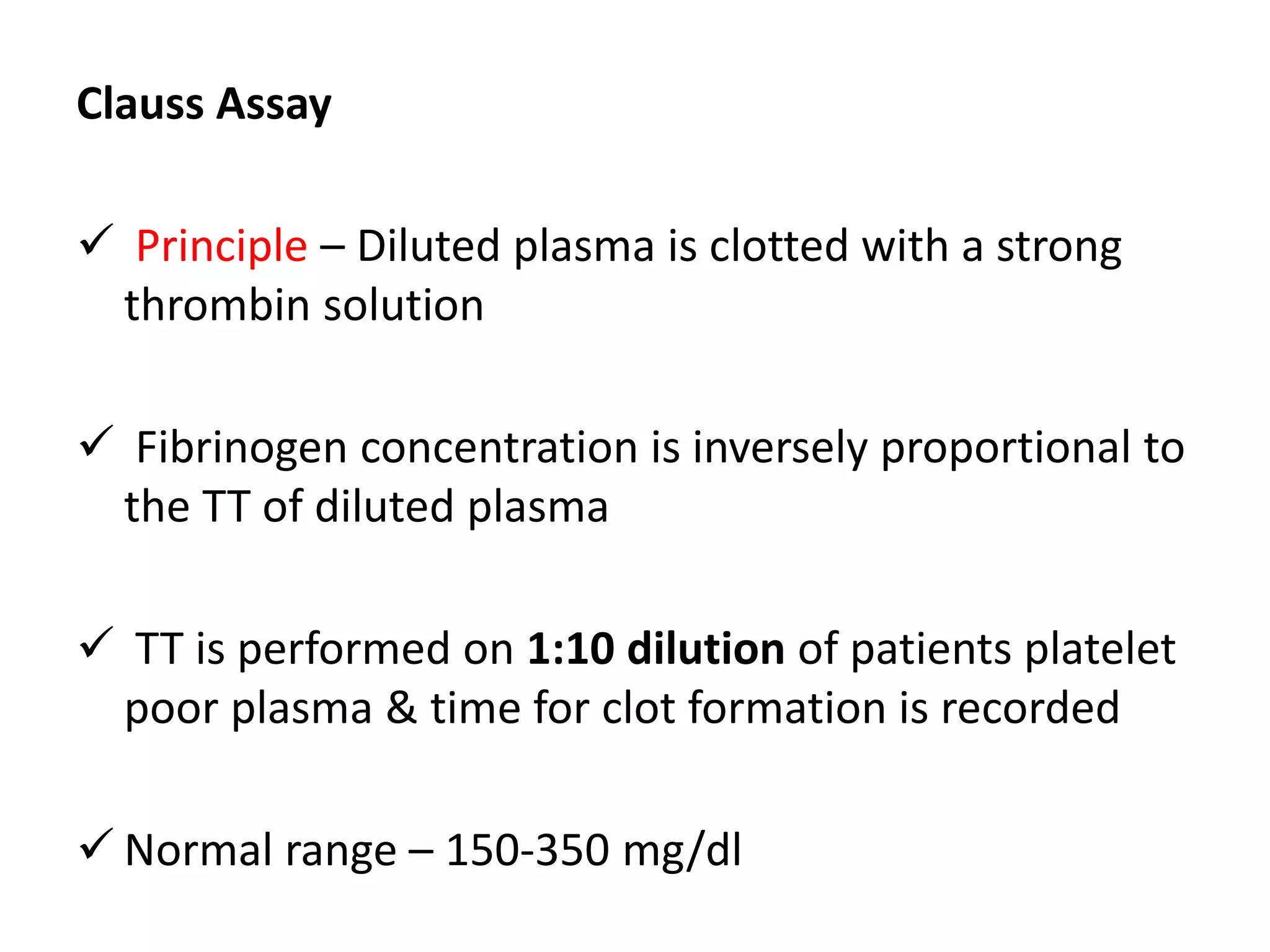 Clauss Assay
 Principle – Diluted plasma is clotted with a strong
thrombin solution
 Fibrinogen concentration is inversely proportional to
the TT of diluted plasma
 TT is performed on 1:10 dilution of patients platelet
poor plasma & time for clot formation is recorded
 Normal range – 150-350 mg/dl
 