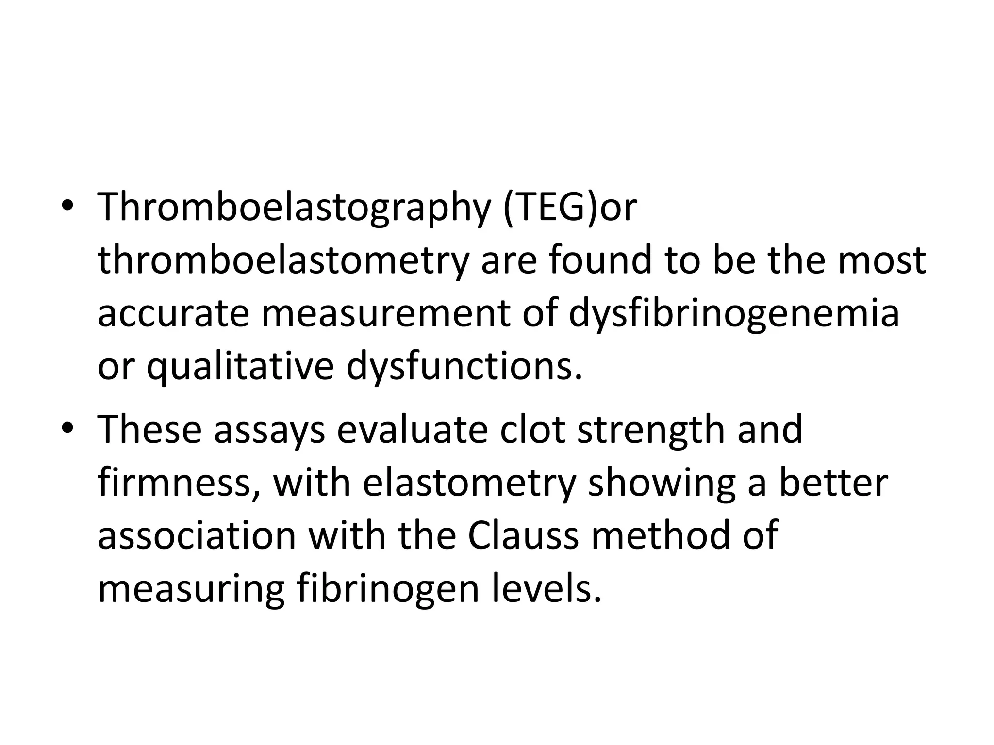 • Thromboelastography (TEG)or
thromboelastometry are found to be the most
accurate measurement of dysfibrinogenemia
or qualitative dysfunctions.
• These assays evaluate clot strength and
firmness, with elastometry showing a better
association with the Clauss method of
measuring fibrinogen levels.
 