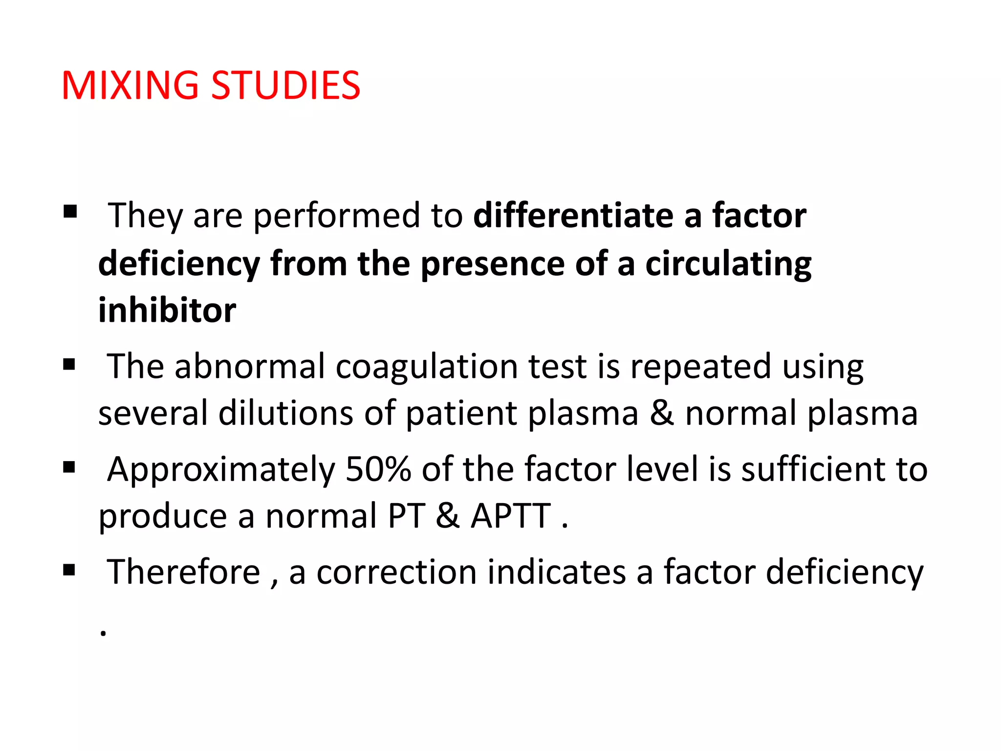 MIXING STUDIES
 They are performed to differentiate a factor
deficiency from the presence of a circulating
inhibitor
 The abnormal coagulation test is repeated using
several dilutions of patient plasma & normal plasma
 Approximately 50% of the factor level is sufficient to
produce a normal PT & APTT .
 Therefore , a correction indicates a factor deficiency
.
 