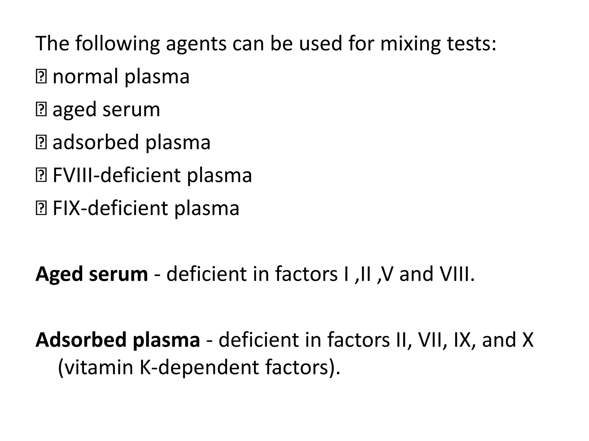 The following agents can be used for mixing tests:
normal plasma
aged serum
adsorbed plasma
FVIII-deficient plasma
FIX-deficient plasma
Aged serum - deficient in factors I ,II ,V and VIII.
Adsorbed plasma - deficient in factors II, VII, IX, and X
(vitamin K-dependent factors).
 