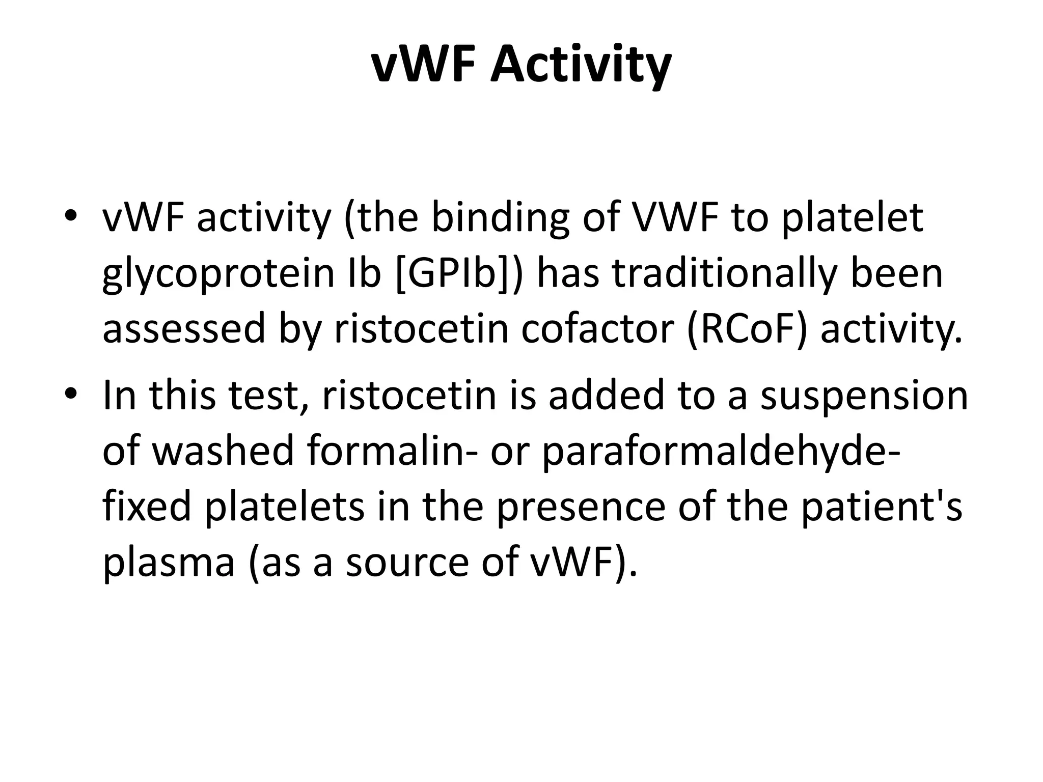 vWF Activity
• vWF activity (the binding of VWF to platelet
glycoprotein Ib [GPIb]) has traditionally been
assessed by ristocetin cofactor (RCoF) activity.
• In this test, ristocetin is added to a suspension
of washed formalin- or paraformaldehyde-
fixed platelets in the presence of the patient's
plasma (as a source of vWF).
 