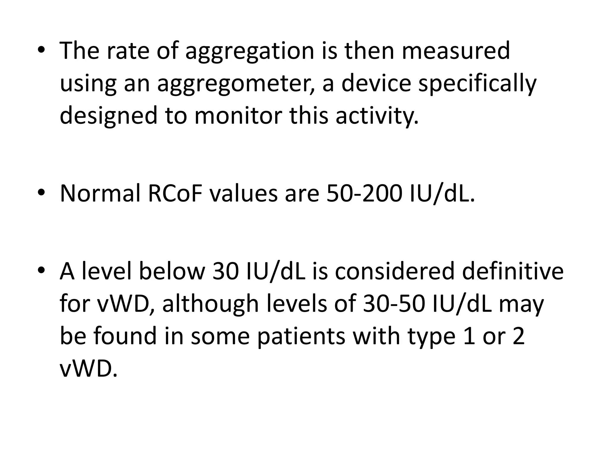 • The rate of aggregation is then measured
using an aggregometer, a device specifically
designed to monitor this activity.
• Normal RCoF values are 50-200 IU/dL.
• A level below 30 IU/dL is considered definitive
for vWD, although levels of 30-50 IU/dL may
be found in some patients with type 1 or 2
vWD.
 