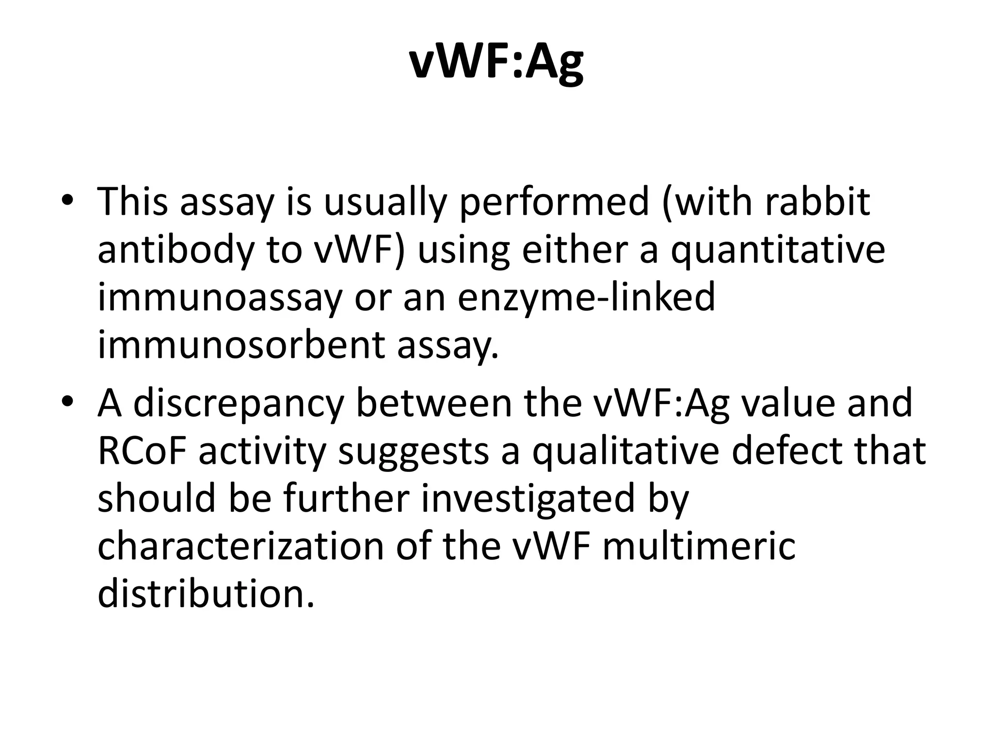 vWF:Ag
• This assay is usually performed (with rabbit
antibody to vWF) using either a quantitative
immunoassay or an enzyme-linked
immunosorbent assay.
• A discrepancy between the vWF:Ag value and
RCoF activity suggests a qualitative defect that
should be further investigated by
characterization of the vWF multimeric
distribution.
 
