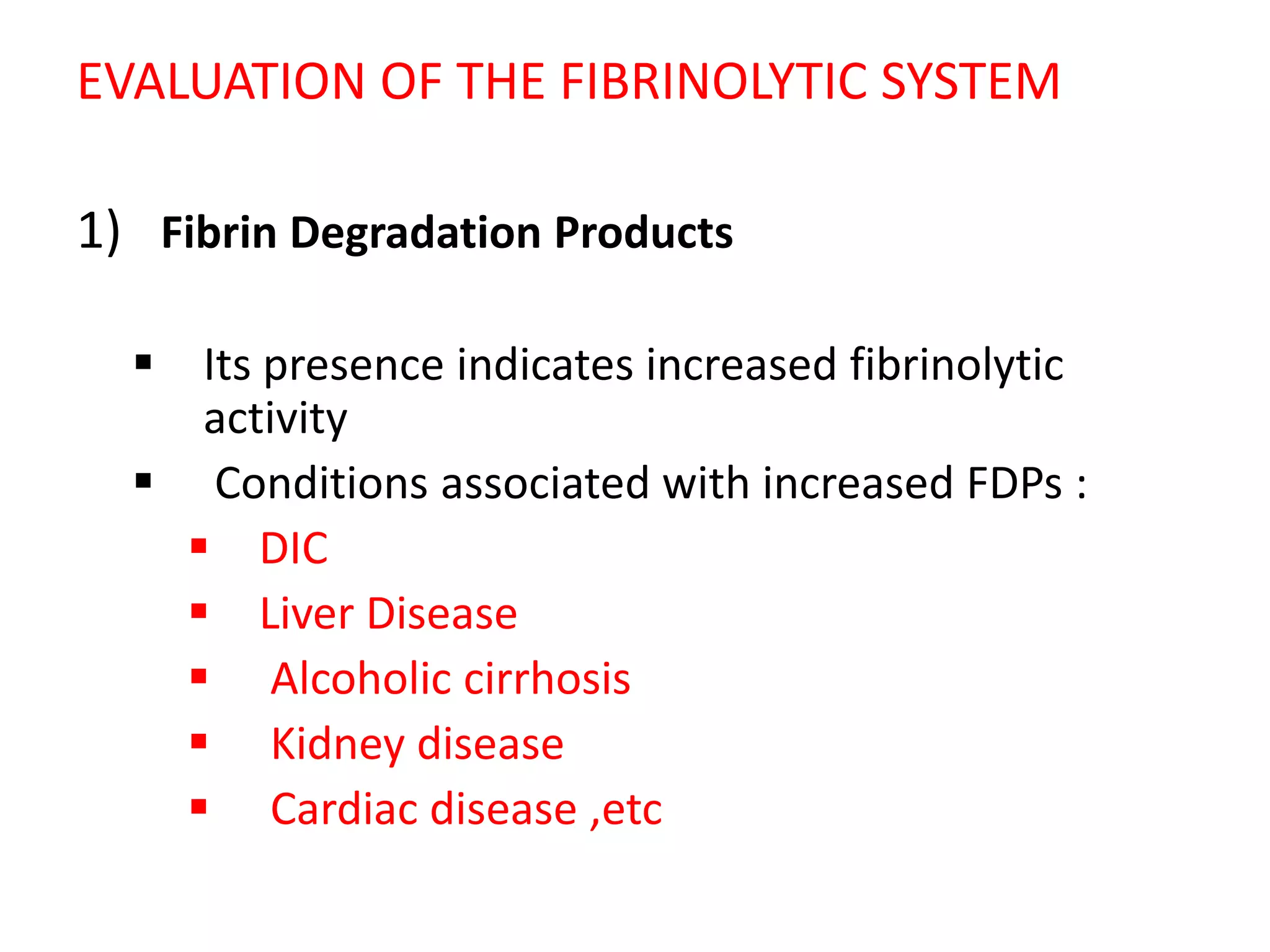 EVALUATION OF THE FIBRINOLYTIC SYSTEM
1) Fibrin Degradation Products
 Its presence indicates increased fibrinolytic
activity
 Conditions associated with increased FDPs :
 DIC
 Liver Disease
 Alcoholic cirrhosis
 Kidney disease
 Cardiac disease ,etc
 