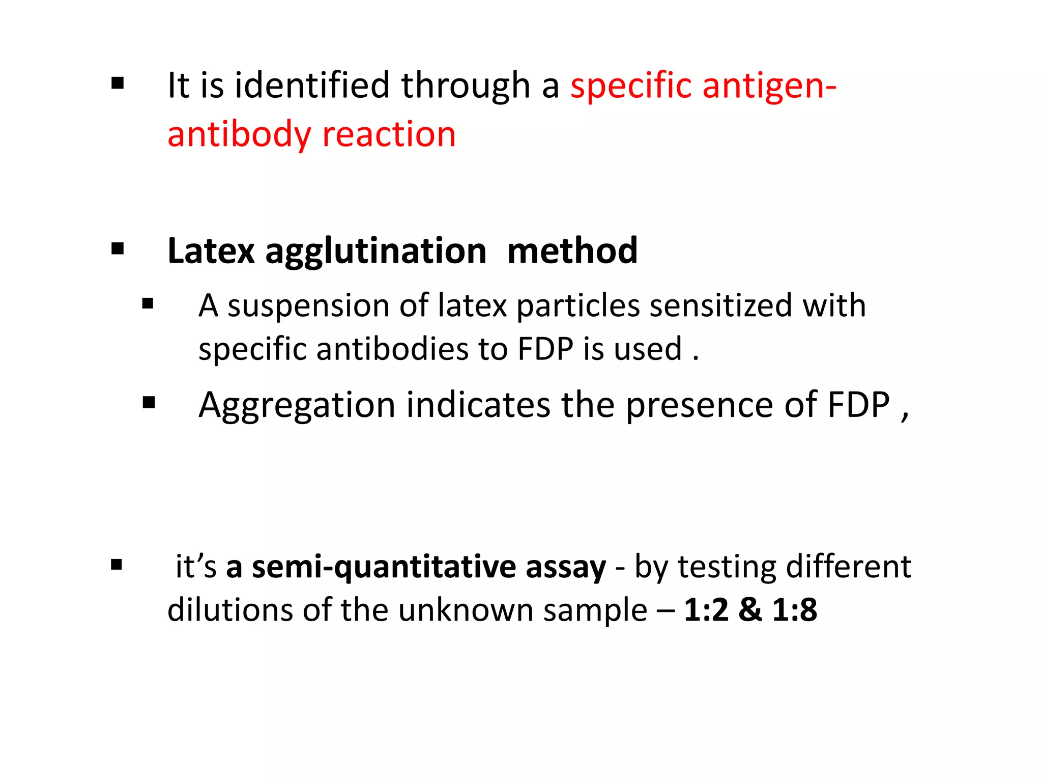  It is identified through a specific antigen-
antibody reaction
 Latex agglutination method
 A suspension of latex particles sensitized with
specific antibodies to FDP is used .
 Aggregation indicates the presence of FDP ,
 it’s a semi-quantitative assay - by testing different
dilutions of the unknown sample – 1:2 & 1:8
 