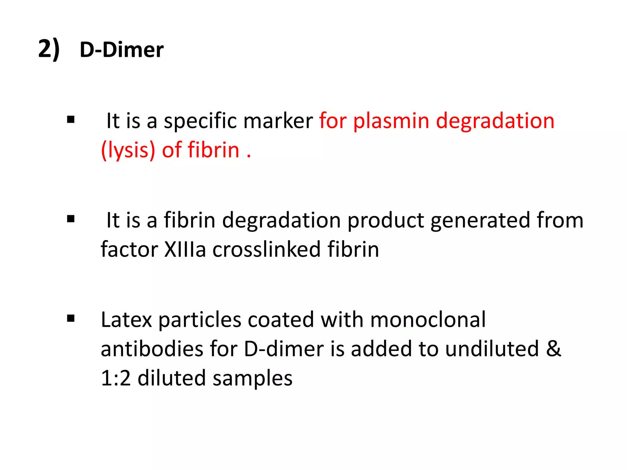 2) D-Dimer
 It is a specific marker for plasmin degradation
(lysis) of fibrin .
 It is a fibrin degradation product generated from
factor XIIIa crosslinked fibrin
 Latex particles coated with monoclonal
antibodies for D-dimer is added to undiluted &
1:2 diluted samples
 