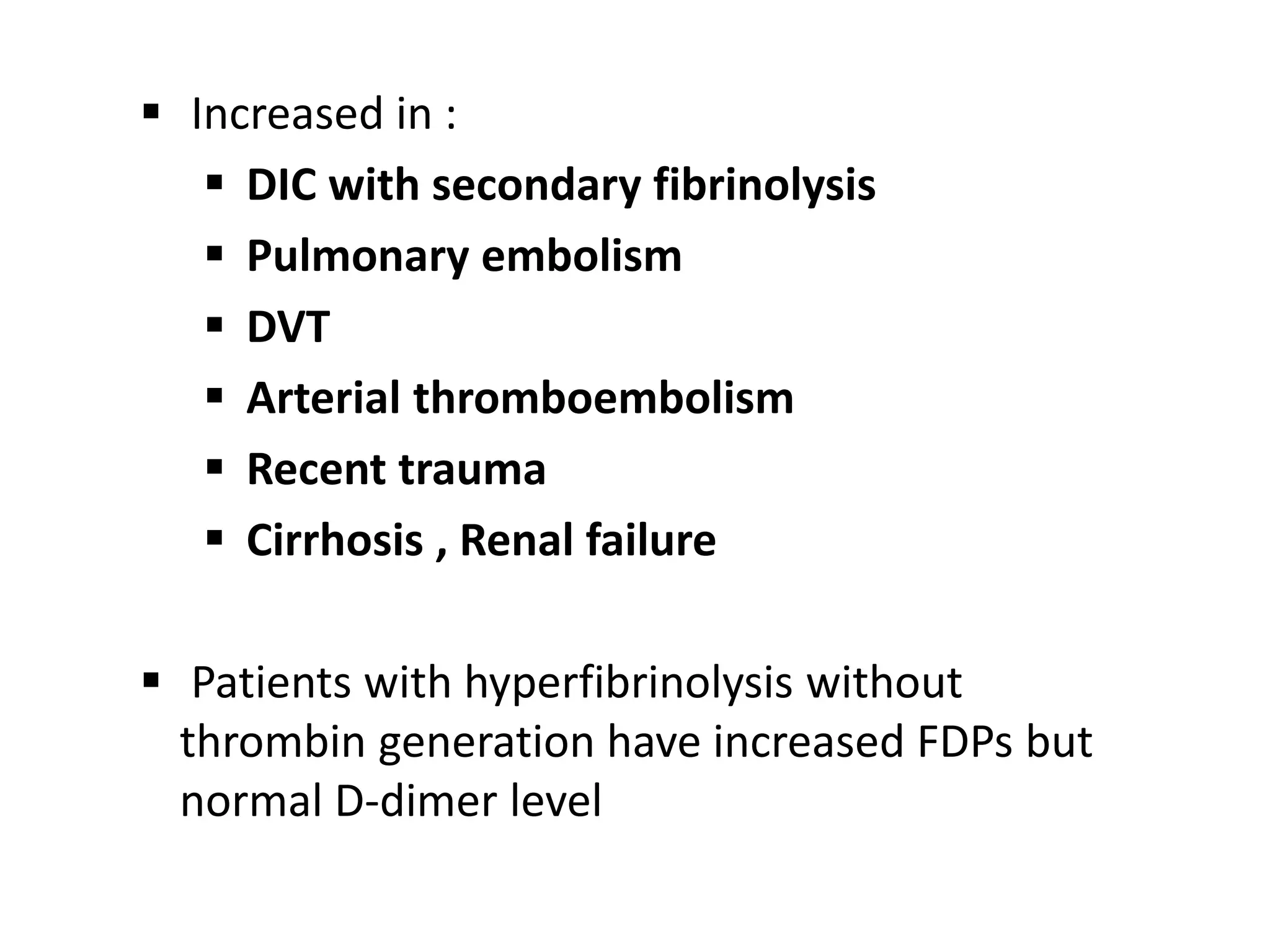  Increased in :
 DIC with secondary fibrinolysis
 Pulmonary embolism
 DVT
 Arterial thromboembolism
 Recent trauma
 Cirrhosis , Renal failure
 Patients with hyperfibrinolysis without
thrombin generation have increased FDPs but
normal D-dimer level
 