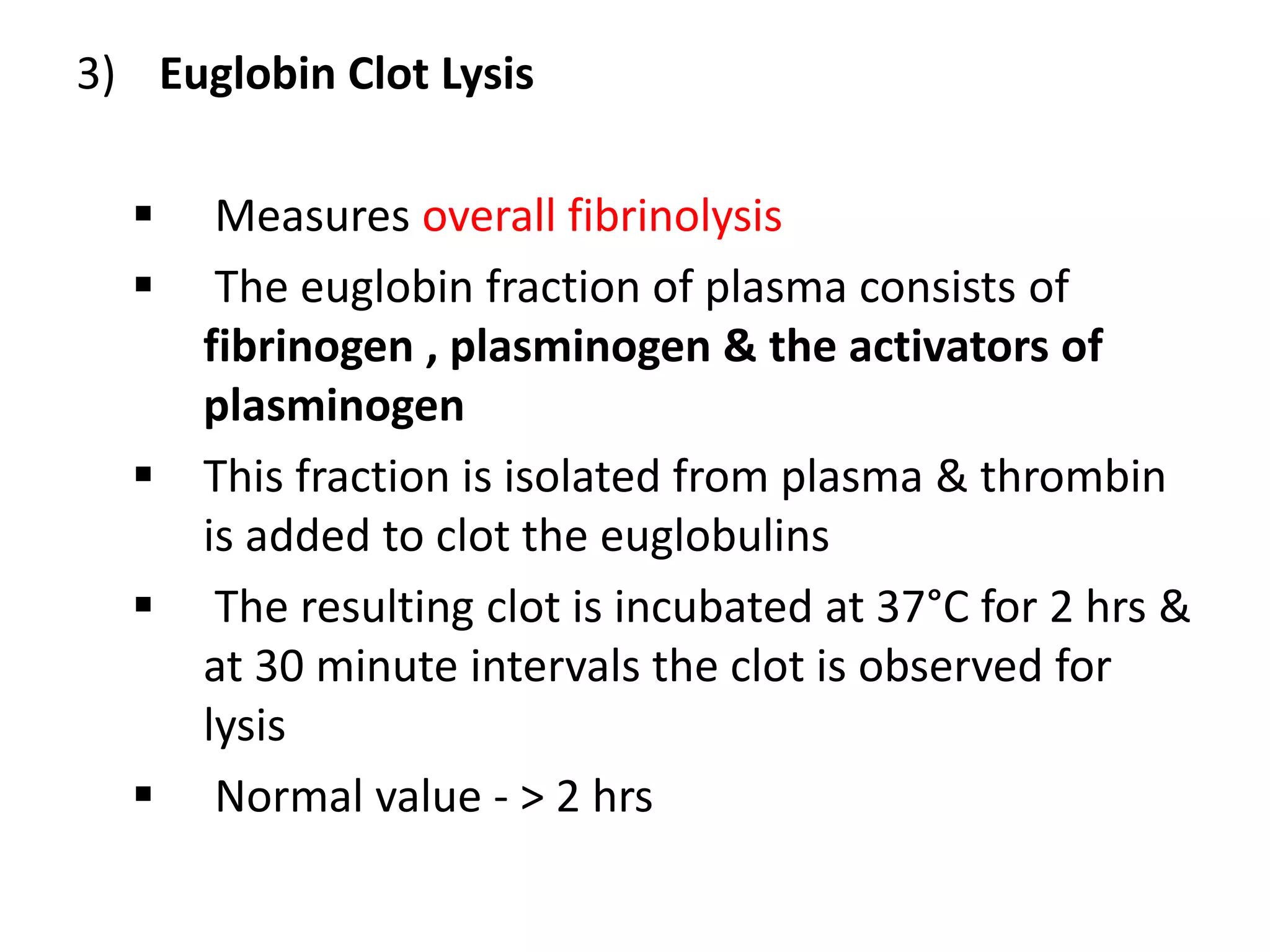 3) Euglobin Clot Lysis
 Measures overall fibrinolysis
 The euglobin fraction of plasma consists of
fibrinogen , plasminogen & the activators of
plasminogen
 This fraction is isolated from plasma & thrombin
is added to clot the euglobulins
 The resulting clot is incubated at 37°C for 2 hrs &
at 30 minute intervals the clot is observed for
lysis
 Normal value - > 2 hrs
 