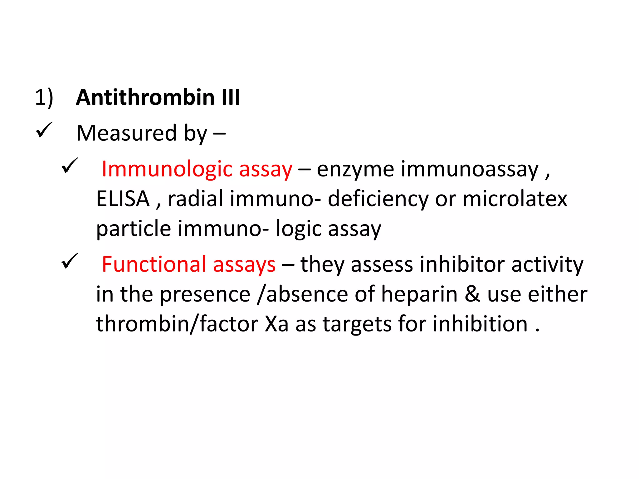 1) Antithrombin III
 Measured by –
 Immunologic assay – enzyme immunoassay ,
ELISA , radial immuno- deficiency or microlatex
particle immuno- logic assay
 Functional assays – they assess inhibitor activity
in the presence /absence of heparin & use either
thrombin/factor Xa as targets for inhibition .
 