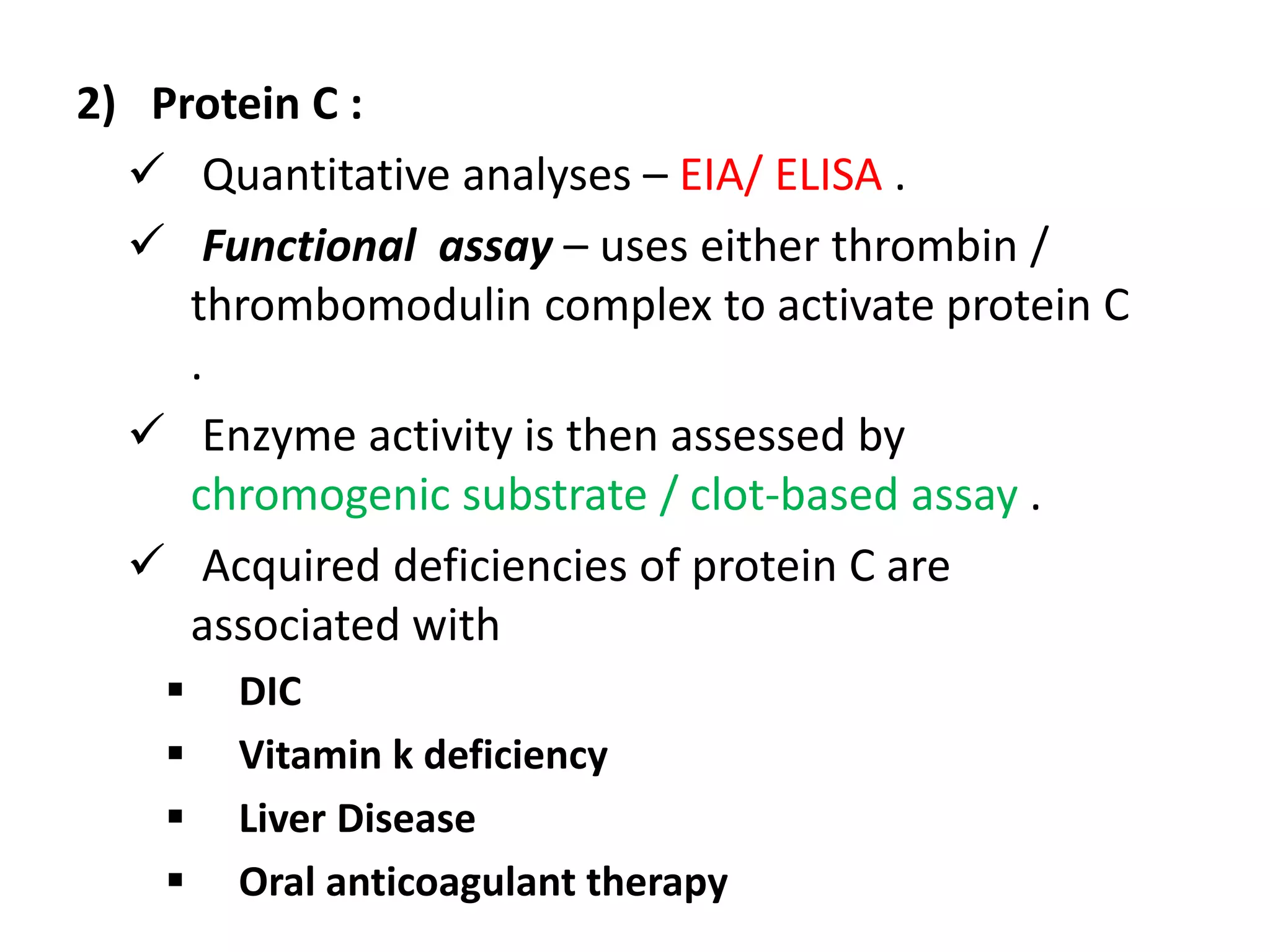 2) Protein C :
 Quantitative analyses – EIA/ ELISA .
 Functional assay – uses either thrombin /
thrombomodulin complex to activate protein C
.
 Enzyme activity is then assessed by
chromogenic substrate / clot-based assay .
 Acquired deficiencies of protein C are
associated with
 DIC
 Vitamin k deficiency
 Liver Disease
 Oral anticoagulant therapy
 