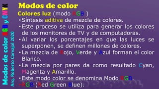 Modos de color
Arq.
Roberto
Carvajal
2020
Modos
de
color
RGB
y
CMYK
Colores luz (modo RGB )
• Síntesis aditiva de mezcla de colores.
• Este proceso se utiliza para generar los colores
de los monitores de TV y de computadoras.
• Al variar los porcentajes en que las luces se
superponen, se definen millones de colores.
• La mezcla de Rojo, Verde y Azul forman el color
Blanco.
• La mezcla por pares da como resultado Cyan,
Magenta y Amarillo.
• Este modo color se denomina Modo RGB.
• RGB (Red Green Blue).
 