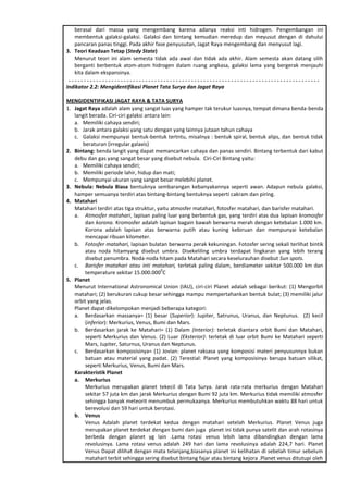 berasal dari massa yang mengembang karena adanya reaksi inti hidrogen. Pengembangan ini
membentuk galaksi-galaksi. Galaksi dan bintang kemudian meredup dan meyusut dengan di dahului
pancaran panas tinggi. Pada akhir fase penyusutan, Jagat Raya mengembang dan menyusut lagi.
3. Teori Keadaan Tetap (Stedy State)
Menurut teori ini alam semesta tidak ada awal dan tidak ada akhir. Alam semesta akan datang silih
berganti berbentuk atom-atom hidrogen dalam ruang angkasa, galaksi lama yang bergerak menjauhi
kita dalam ekspansinya.
Indikator 2.2: Mengidentifikasi Planet Tata Surya dan Jagat Raya
MENGIDENTIFIKASI JAGAT RAYA & TATA SURYA
1. Jagat Raya adalah alam yang sangat luas yang hamper tak terukur luasnya, tempat dimana benda-benda
langit berada. Ciri-ciri galaksi antara lain:
a. Memiliki cahaya sendiri;
b. Jarak antara galaksi yang satu dengan yang lainnya jutaan tahun cahaya
c. Galaksi mempunyai bentuk-bentuk tertntu, misalnya : bentuk spiral, bentuk alips, dan bentuk tidak
beraturan (irregular galaxis)
2. Bintang: benda langit yang dapat memancarkan cahaya dan panas sendiri. Bintang terbentuk dari kabut
debu dan gas yang sangat besar yang disebut nebula. Ciri-Ciri Bintang yaitu:
a. Memiliki cahaya sendiri;
b. Memiliki periode lahir, hidup dan mati;
c. Mempunyai ukuran yang sangat besar melebihi planet.
3. Nebula: Nebula Biasa bentuknya sembarangan kebanyakannya seperti awan. Adapun nebula galaksi,
hamper semuanya terdiri atas bintang-bintang bentuknya seperti cakram dan piring.
4. Matahari
Matahari terdiri atas tiga struktur, yaitu atmosfer matahari, fotosfer matahari, dan barisfer matahari.
a. Atmosfer matahari, lapisan paling luar yang berbentuk gas, yang terdiri atas dua lapisan kromosfer
dan korona. Kromosfer adalah lapisan bagain bawah berwarna merah dengan ketebalan 1.000 km.
Korona adalah lapisan atas berwarna putih atau kuning kebiruan dan mempunyai ketebalan
mencapai ribuan kilometer.
b. Fotosfer matahari, lapisan bulatan berwarna perak kekuningan. Fotosfer sering sekali terlihat bintik
atau noda hitamyang disebut umbra. Disekeliling umbra terdapat lingkaran yang lebih terang
disebut penumbra. Noda-noda hitam pada Matahari secara keselurauhan disebut Sun spots.
c. Barisfer matahari atau inti matahari, terletak paling dalam, berdiameter sekitar 500.000 km dan
temperature sekitar 15.000.000
0
C
5. Planet
Menurut International Astronomical Union (IAU), ciri-ciri Planet adalah sebagai berikut: (1) Mengorbit
matahari; (2) berukuran cukup besar sehingga mampu mempertahankan bentuk bulat; (3) memiliki jalur
orbit yang jelas.
Planet dapat dikelompokan menjadi beberapa kategori:
a. Berdasarkan massanya= (1) besar (Superior): Jupiter, Satrunus, Uranus, dan Neptunus. (2) kecil
(inferior): Merkurius, Venus, Bumi dan Mars.
b. Berdasarkan jarak ke Matahari= (1) Dalam (Interior): terletak diantara orbit Bumi dan Matahari,
seperti Merkurius dan Venus. (2) Luar (Eksterior): terletak di luar orbit Bumi ke Matahari seperti
Mars, Jupiter, Saturnus, Uranus dan Neptunus.
c. Berdasarkan komposisinya= (1) Jovian: planet raksasa yang komposisi materi penyusunnya bukan
batuan atau material yang padat. (2) Terestial: Planet yang komposisinya berupa batuan silikat,
seperti Merkurius, Venus, Bumi dan Mars.
Karakteristik Planet
a. Merkurius
Merkurius merupakan planet tekecil di Tata Surya. Jarak rata-rata merkurius dengan Matahari
sekitar 57 juta km dan jarak Merkurius dengan Bumi 92 juta km. Merkurius tidak memiliki atmosfer
sehingga banyak meteorit menumbuk permukaanya. Merkurius membutuhkan waktu 88 hari untuk
berevolusi dan 59 hari untuk berotasi.
b. Venus
Venus Adalah planet terdekat kedua dengan matahari setelah Merkurius. Planet Venus juga
merupakan planet terdekat dengan bumi dan juga planet ini tidak punya satelit dan arah rotasinya
berbeda dengan planet yg lain .Lama rotasi venus lebih lama dibandingkan dengan lama
revolusinya. Lama rotasi venus adalah 249 hari dan lama revolusinya adalah 224,7 hari. Planet
Venus Dapat dilihat dengan mata telanjang,biasanya planet ini kelihatan di sebelah timur sebelum
matahari terbit sehingga sering disebut bintang fajar atau bintang kejora .Planet venus ditutupi oleh
 
