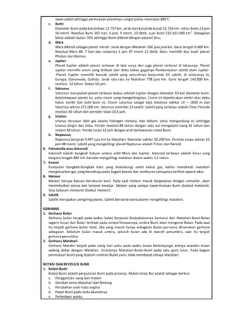 awan padat sehingga permukaan planetnya sangat panas mencapai 480°C.
c. Bumi
Diameter Bumi pada katulistiwa 12.757 km. jarak dari kutub ke kutub 12.714 km. rotasi Bumi 23 jam
56 menit. Revolusi Bumi 365 hari, 6 jam, 9 menit, 10 detik. Luar Bumi 510.101.000 km
2
. Sebagaian
besar adalah lautan 70% sehingga Bumi dikenal dengan palanet Biru.
d. Mars
Mars dikenal sebagai planet merah. Jarak dengan Matahari 266 juta juta km. Garsi tengah 6.800 km.
Revolusi Mars 68. 7 hari dan rotasinya 2 jam 37 menit 23 detik. Mars memiliki dua buah planet
Phobos dan Deimos
e. Jupiter
Planet Jupiter adalah planet terbesar di tata surya dan juga planet terberat di tatasurya. Planet
Jupiter memiliki cincin yang terbuat dari debu bekas gagalnya Pembentukan satelit alam Jupiter
.Planet Yupiter memiliki banyak satelit yang seluruhnya berjumlah 63 satelit, di antaranya Io,
Europa, Ganymede, Callisto. Jarak rata-rata ke Matahari 778 juta km. Garis tengah 143.000 km.
revolusi 12 tahun. Rotasi 10 jam.
f. Satrunus
Saturnus merupakan planet terbesar kedua setelah Jupiter dengan diameter 10 kali diameter bumi.
Keistimewaan planet ini, yaitu cincin yang mengelilinginya. Cincin ini diperkirakan terdiri atas debu
halus, kerikil dan butir-butir es. Cincin saturnus sangat tipis tebalnya sekitar 10 – 1000 m dan
lebarnya sekitar 275.000 km. Saturnus memiliki 22 satelit. Satelit yang terbesar adalah Titan.Periode
revolusi 30 tahun dan periode rotasi 10,5 jam.
g. Uranus
Uranus tersusun oleh gas utama hidrogen metana, dan helium, serta mengandung es sehingga
Uranus dingin dan beku. Peride revolusi 84 tahun dengan satu sisi mengalami siang 42 tahun dan
malam 42 tahun. Peride rorasi 11 jam dengan arah berlawanan rotasi Bumi.
h. Neptunus
Neptunus berjarak 4.497 juta km ke Matahari. Diameter sekitar 50.200 km. Periode rotasi sekitar 15
jam 48 menit. Satelit yang mengelilingi planet Neptunus adalah Triton dan Nereid.
6. Palnetoida atau Asteroid
Asteroid adalah bongkah batuan antara orbit Mars dan Jupiter. Asteroid terbesar adalah Ceres yang
bergaris tengah 480 mil, beredar mengelilngi matahari dalam waktu 4,5 tahun.
7. Komet
Kumpulan bongkah-bongkah batu yang diselubungi oeleh kabut gas, ketika mendekati matahari
mengeluarkan gas yang bercahaya pada bagain kepala dan semburan cahayanya terlihat seperti ekor.
8. Meteor
Meteor berupa batuan berukuran kecil. Pada saat meteor masuk bergesekan dnegan atmosfer, akan
menimbulkan panas dan tampak berpijar. Meteor yang sampai kepermukaan Bumi disebut meteorid.
Sisia batauan meteorid disebut meteorit.
9. Satelit
Satelit merupakan pengiring planet. Satelit bersama-sama planet mengelilingi matahari.
GERHANA
1. Gerhana Bulan
Gerhana bulan terjadi pada waktu bulan berposisi (kedudukannya berturut dari Matahari-Bumi-Bulan
segaris lurus) dan Bulan terletak pada simpul lintasannya, umbra Bumi akan mengenai Bulan. Pada saat
itu terjadi gerhana bulan total. Jika yang masuk hanya sebagaian Bulan purnama dinamakan gerhana
sebagaian. Sebelum bulan masuk umbra, seluruh bulan ada di daerah penumbra, saat itu terjadi
gerhana penumbra.
2. Gerhana Matahari
Gerhana Matahri terjadi pada siang hari yaitu pada waktu bulan berkonjungsi artinya sewaktu bulan
sedang dekat dengan Matahari. Urutannya Matahari-Bulan-Bumi pada satu garis lurus. Pada bagain
permukaan bumi yang dijatuhi umbran Bulan yaitu tidak mendapat cahaya Matahari.
ROTASI DAN REVOLUSI BUMI
1. Rotasi Bumi
Rotasi Bumi adalah perputaran Bumi pada prosnya. Akibat rotasi Bui adalah sebagai berikut:
a. Penggantian siang dan malam
b. Gerakan semu Matahari dan Bintang
c. Perubahan arah mata angina
d. Pepat Bumi pada kedu akutubnya
e. Perbedaan waktu
 