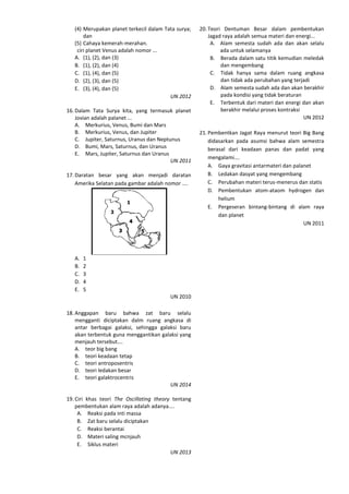 (4) Merupakan planet terkecil dalam Tata surya;
dan
(5) Cahaya kemerah-merahan.
ciri planet Venus adalah nomor ...
A. (1), (2), dan (3)
B. (1), (2), dan (4)
C. (1), (4), dan (5)
D. (2), (3), dan (5)
E. (3), (4), dan (5)
UN 2012
16. Dalam Tata Surya kita, yang termasuk planet
Jovian adalah palanet ...
A. Merkurius, Venus, Bumi dan Mars
B. Merkurius, Venus, dan Jupiter
C. Jupiter, Saturnus, Uranus dan Neptunus
D. Bumi, Mars, Saturnus, dan Uranus
E. Mars, Jupiter, Saturnus dan Uranus
UN 2011
17. Daratan besar yang akan menjadi daratan
Amerika Selatan pada gambar adalah nomor ....
A. 1
B. 2
C. 3
D. 4
E. 5
UN 2010
18. Anggapan baru bahwa zat baru selalu
mengganti diciptakan dalm ruang angkasa di
antar berbagai galaksi, sehingga galaksi baru
akan terbentuk guna menggantikan galaksi yang
menjauh tersebut….
A. teor big bang
B. teori keadaan tetap
C. teori antroposentris
D. teori ledakan besar
E. teori galaktrocentris
UN 2014
19. Ciri khas teori The Oscillating theory tentang
pembentukan alam raya adalah adanya....
A. Reaksi pada inti massa
B. Zat baru selalu diciptakan
C. Reaksi berantai
D. Materi saling mcnjauh
E. Siklus materi
UN 2013
20. Teori Dentuman Besar dalam pembentukan
Jagad raya adalah semua materi dan energi...
A. Alam semesta sudah ada dan akan selalu
ada untuk selamanya
B. Berada dalam satu titik kemudian meledak
dan mengembang
C. Tidak hanya sama dalam ruang angkasa
dan tidak ada perubahan yang terjadi
D. Alam semesta sudah ada dan akan berakhir
pada kondisi yang tidak beraturan
E. Terbentuk dari materi dan energi dan akan
berakhir melalui proses kontraksi
UN 2012
21. Pembentkan Jagat Raya menurut teori Big Bang
didasarkan pada asumsi bahwa alam semestra
berasal dari keadaan panas dan padat yang
mengalami….
A. Gaya gravitasi antarmateri dan palanet
B. Ledakan dasyat yang mengembang
C. Perubahan materi terus-menerus dan statis
D. Pembentukan atom-ataom hydrogen dan
helium
E. Pergeseran bintang-bintang di alam raya
dan planet
UN 2011
 