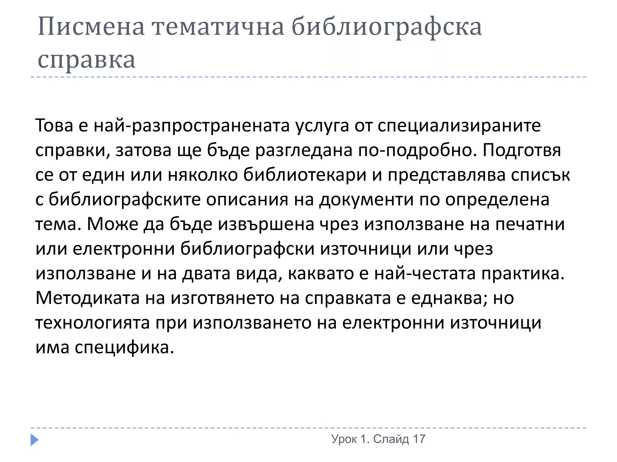 Писмена тематична библиографска
справка

Това е най-разпространената услуга от специализираните
справки, затова ще бъде разгледана по-подробно. Подготвя
се от един или няколко библиотекари и представлява списък
с библиографските описания на документи по определена
тема. Може да бъде извършена чрез използване на печатни
или електронни библиографски източници или чрез
използване и на двата вида, каквато е най-честата практика.
Методиката на изготвянето на справката е еднаква; но
технологията при използването на електронни източници
има специфика.



                                Урок 1. Слайд 17
 