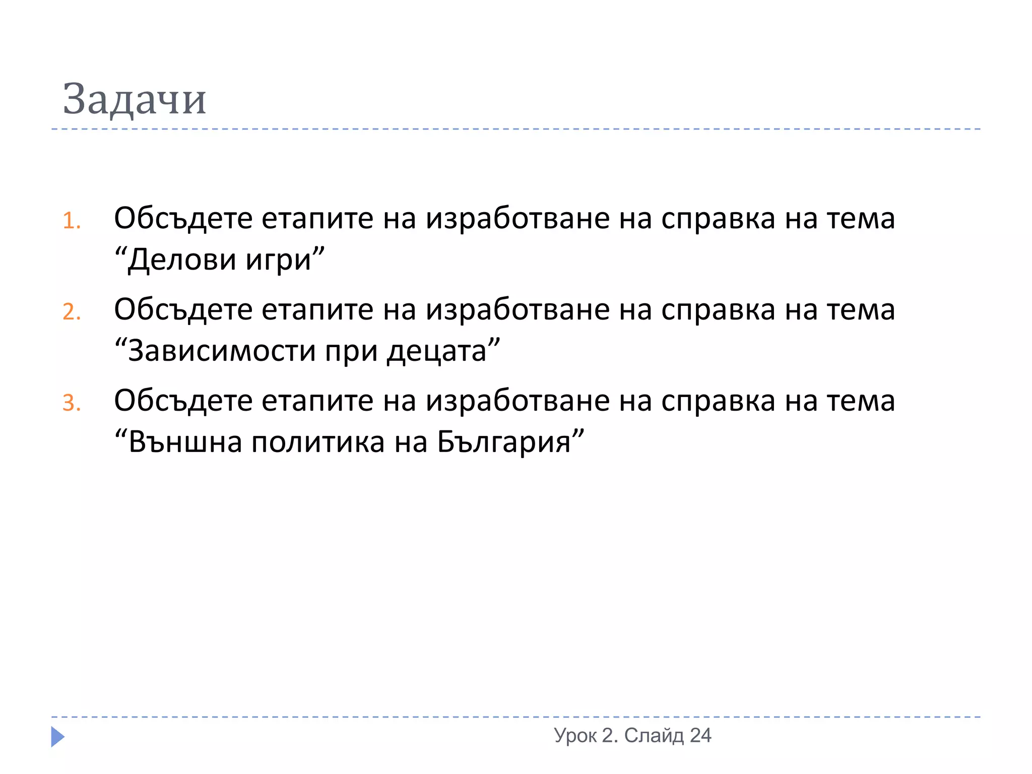 Задачи

1.   Обсъдете етапите на изработване на справка на тема
     “Делови игри”
2.   Обсъдете етапите на изработване на справка на тема
     “Зависимости при децата”
3.   Обсъдете етапите на изработване на справка на тема
     “Външна политика на България”




                                 Урок 2. Слайд 24
 