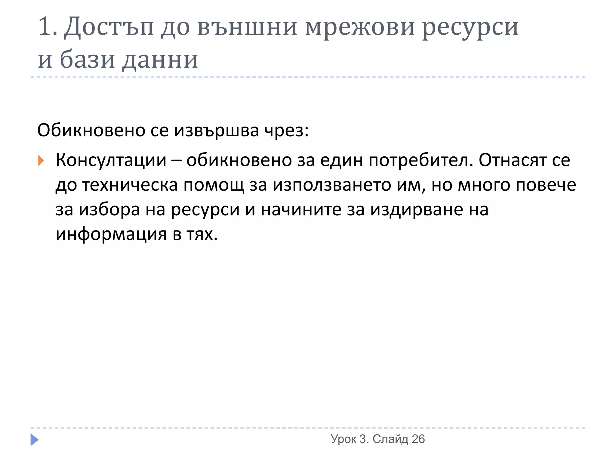 1. Достъп до външни мрежови ресурси
и бази данни

Обикновено се извършва чрез:
 Консултации – обикновено за един потребител. Отнасят се
  до техническа помощ за използването им, но много повече
  за избора на ресурси и начините за издирване на
  информация в тях.




                               Урок 3. Слайд 26
 