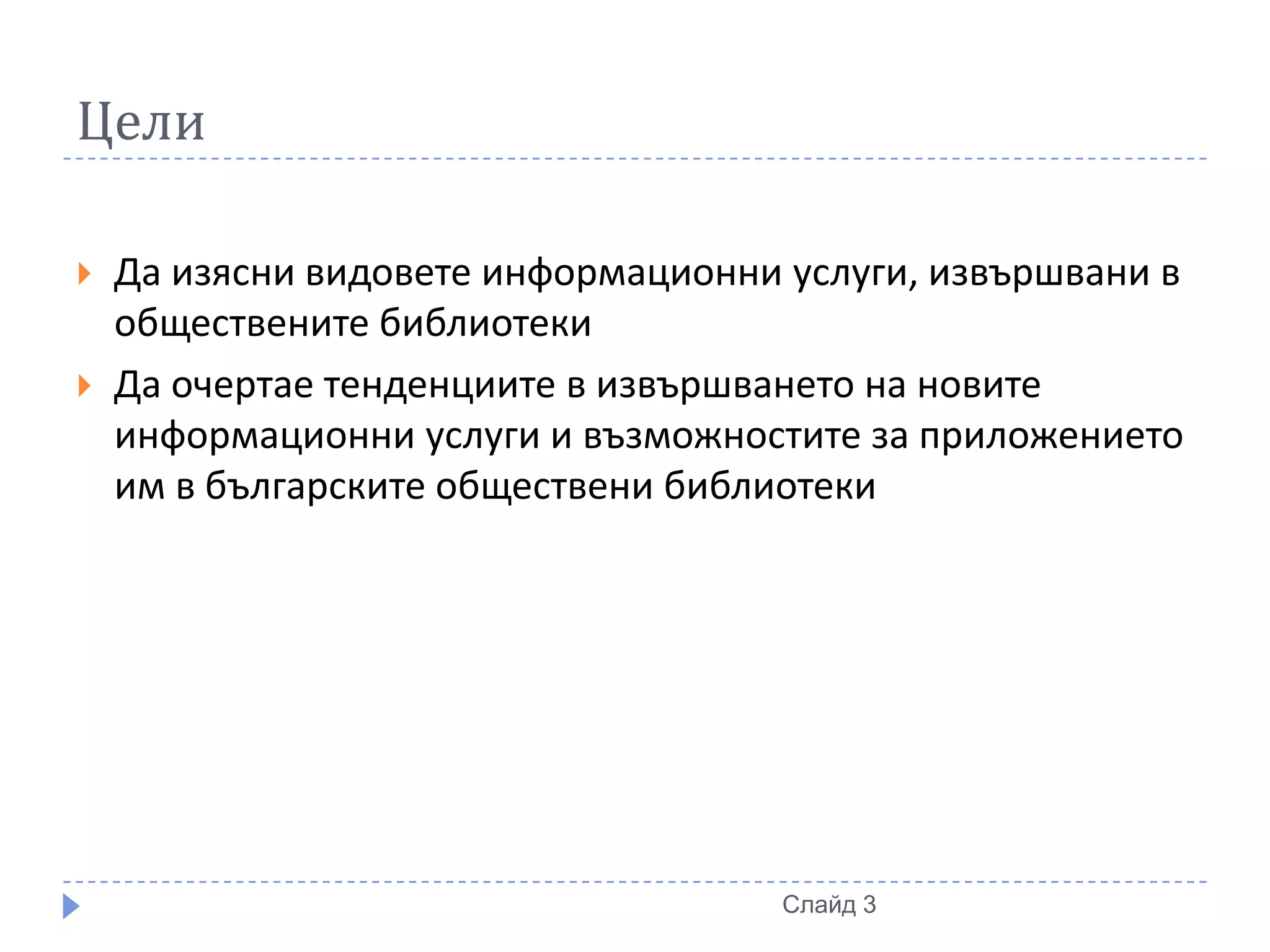 Цели

   Да изясни видовете информационни услуги, извършвани в
    обществените библиотеки
   Да очертае тенденциите в извършването на новите
    информационни услуги и възможностите за приложението
    им в българските обществени библиотеки




                                     Слайд 3
 