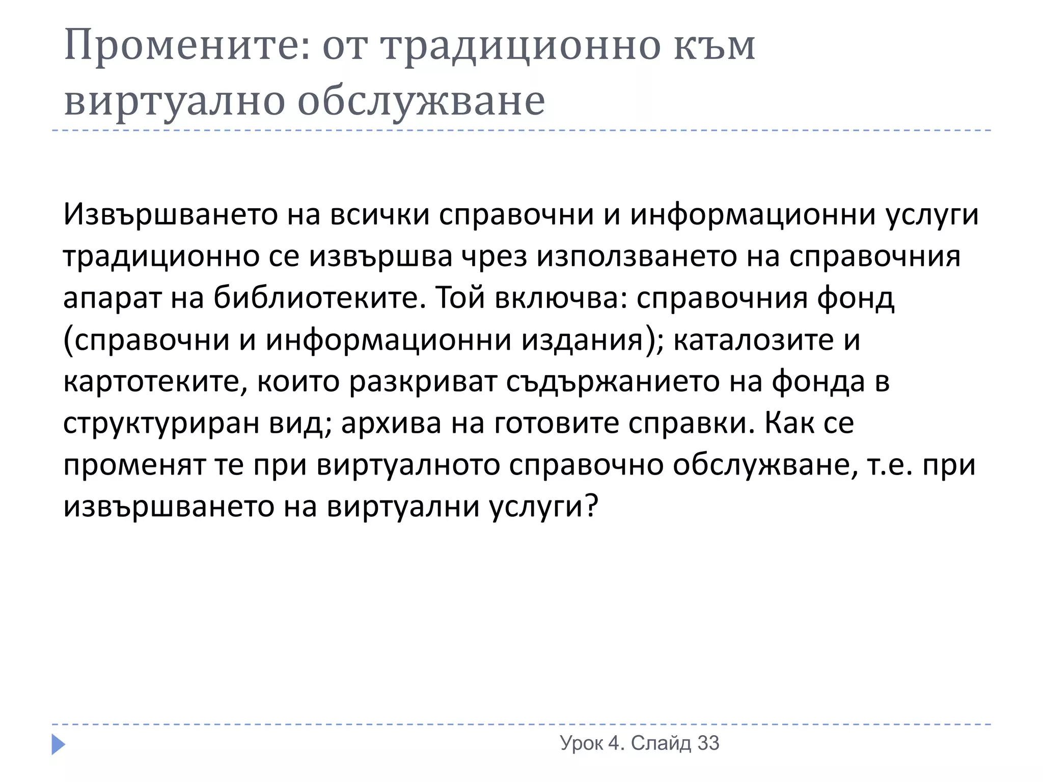 Промените: от традиционно към
виртуално обслужване

Извършването на всички справочни и информационни услуги
традиционно се извършва чрез използването на справочния
апарат на библиотеките. Той включва: справочния фонд
(справочни и информационни издания); каталозите и
картотеките, които разкриват съдържанието на фонда в
структуриран вид; архива на готовите справки. Как се
променят те при виртуалното справочно обслужване, т.е. при
извършването на виртуални услуги?




                               Урок 4. Слайд 33
 