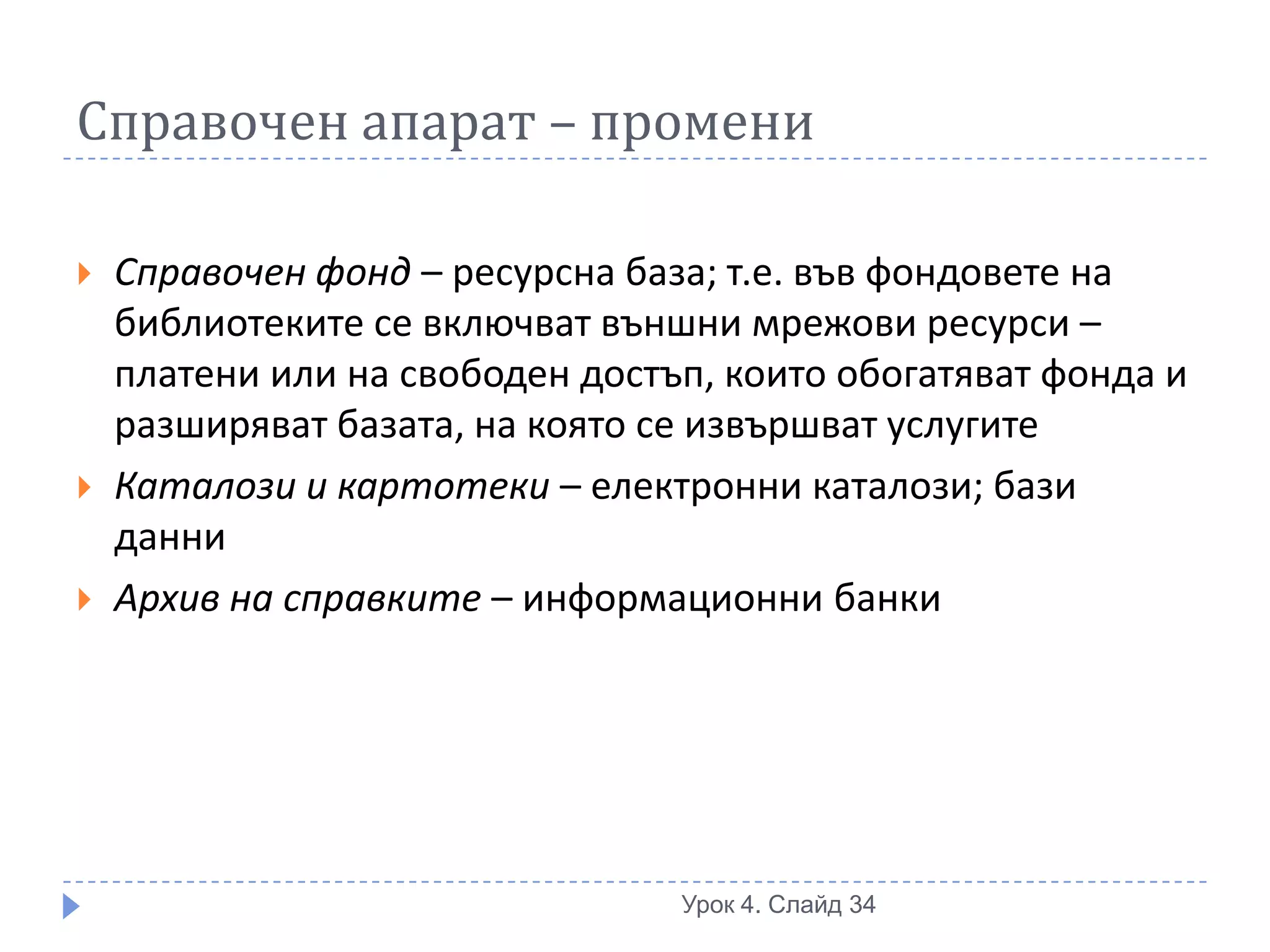 Справочен апарат – промени

   Справочен фонд – ресурсна база; т.е. във фондовете на
    библиотеките се включват външни мрежови ресурси –
    платени или на свободен достъп, които обогатяват фонда и
    разширяват базата, на която се извършват услугите
   Каталози и картотеки – електронни каталози; бази
    данни
   Архив на справките – информационни банки




                                 Урок 4. Слайд 34
 