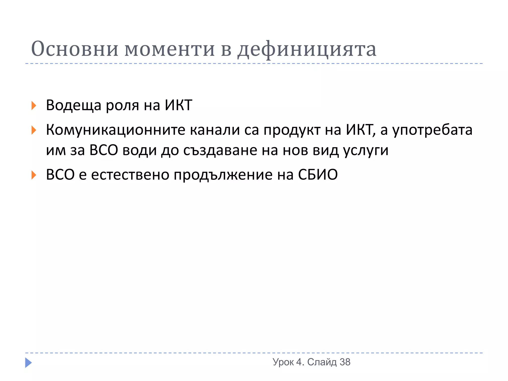 Основни моменти в дефиницията

   Водеща роля на ИКТ
   Комуникационните канали са продукт на ИКТ, а употребата
    им за ВСО води до създаване на нов вид услуги
   ВСО е естествено продължение на СБИО




                                 Урок 4. Слайд 38
 