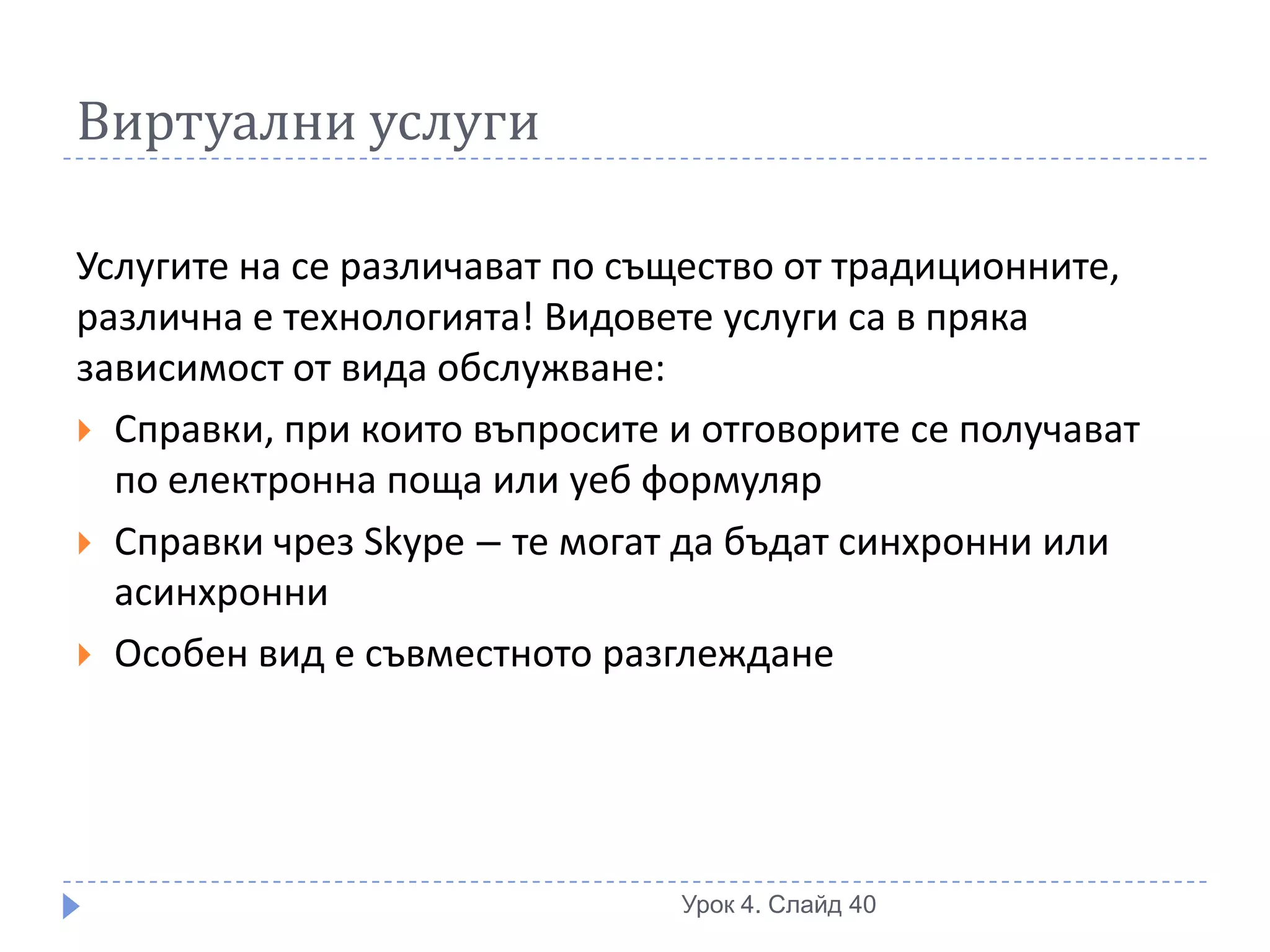 Виртуални услуги

Услугите на се различават по същество от традиционните,
различна е технологията! Видовете услуги са в пряка
зависимост от вида обслужване:
 Справки, при които въпросите и отговорите се получават
  по електронна поща или уеб формуляр
 Справки чрез Skype – те могат да бъдат синхронни или
  асинхронни
 Особен вид е съвместното разглеждане




                               Урок 4. Слайд 40
 