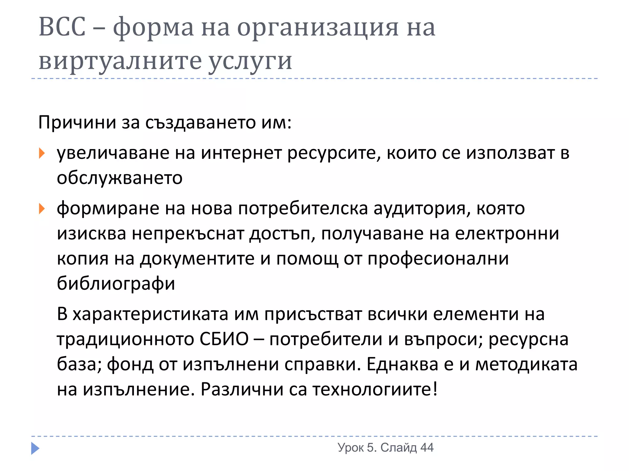 ВСС – форма на организация на
виртуалните услуги

Причини за създаването им:
 увеличаване на интернет ресурсите, които се използват в
  обслужването
 формиране на нова потребителска аудитория, която
  изисква непрекъснат достъп, получаване на електронни
  копия на документите и помощ от професионални
  библиографи
  В характеристиката им присъстват всички елементи на
  традиционното СБИО – потребители и въпроси; ресурсна
  база; фонд от изпълнени справки. Еднаква е и методиката
  на изпълнение. Различни са технологиите!

                               Урок 5. Слайд 44
 