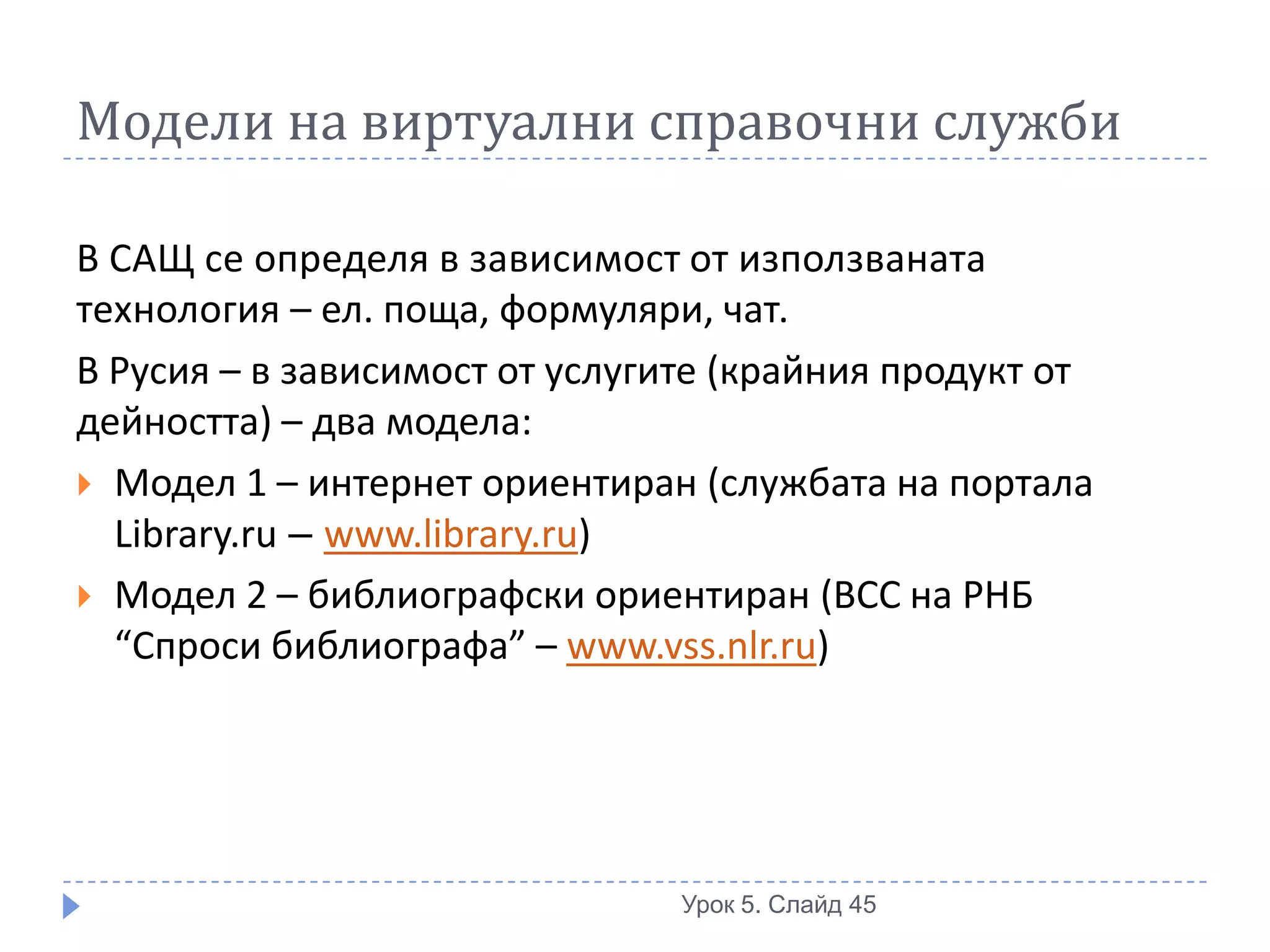 Модели на виртуални справочни служби

В САЩ се определя в зависимост от използваната
технология – ел. поща, формуляри, чат.
В Русия – в зависимост от услугите (крайния продукт от
дейността) – два модела:
 Модел 1 – интернет ориентиран (службата на портала
  Library.ru – www.library.ru)
 Модел 2 – библиографски ориентиран (ВСС на РНБ
  “Спроси библиографа” – www.vss.nlr.ru)




                                Урок 5. Слайд 45
 