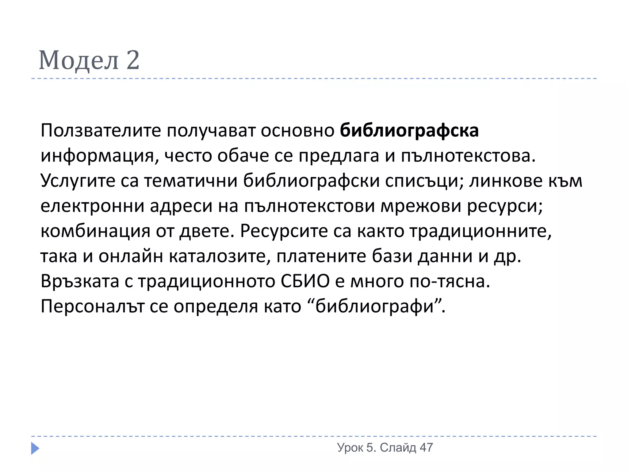 Модел 2

Ползвателите получават основно библиографска
информация, често обаче се предлага и пълнотекстова.
Услугите са тематични библиографски списъци; линкове към
електронни адреси на пълнотекстови мрежови ресурси;
комбинация от двете. Ресурсите са както традиционните,
така и онлайн каталозите, платените бази данни и др.
Връзката с традиционното СБИО е много по-тясна.
Персоналът се определя като “библиографи”.




                              Урок 5. Слайд 47
 