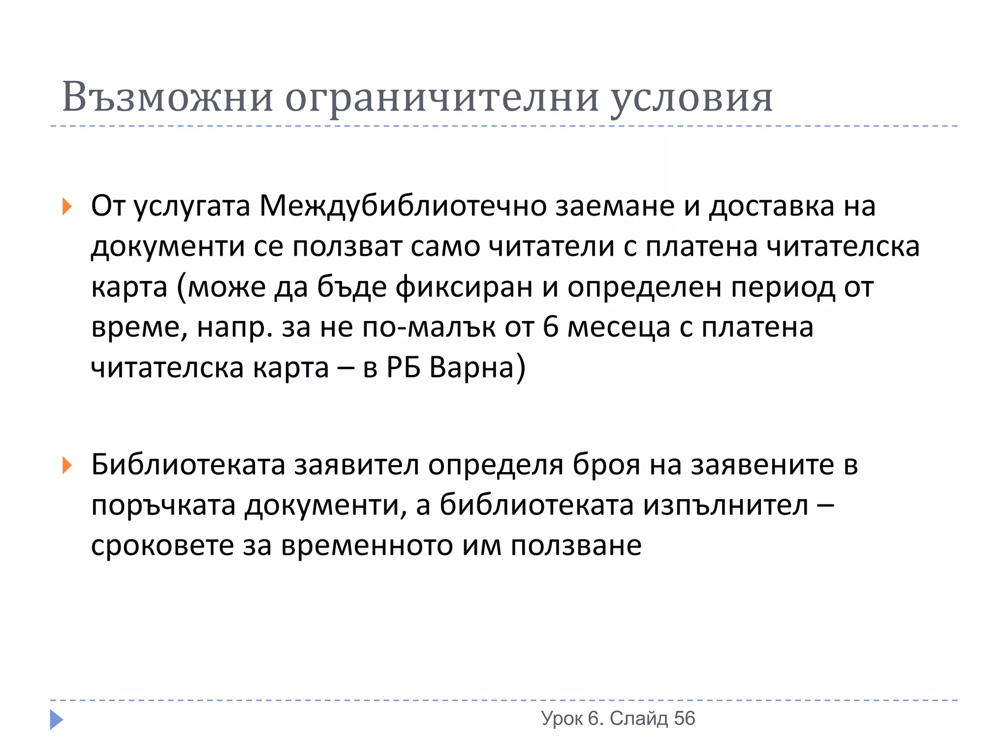 Възможни ограничителни условия

   От услугата Междубиблиотечно заемане и доставка на
    документи се ползват само читатели с платена читателска
    карта (може да бъде фиксиран и определен период от
    време, напр. за не по-малък от 6 месеца с платена
    читателска карта – в РБ Варна)

   Библиотеката заявител определя броя на заявените в
    поръчката документи, а библиотеката изпълнител –
    сроковете за временното им ползване




                                 Урок 6. Слайд 56
 