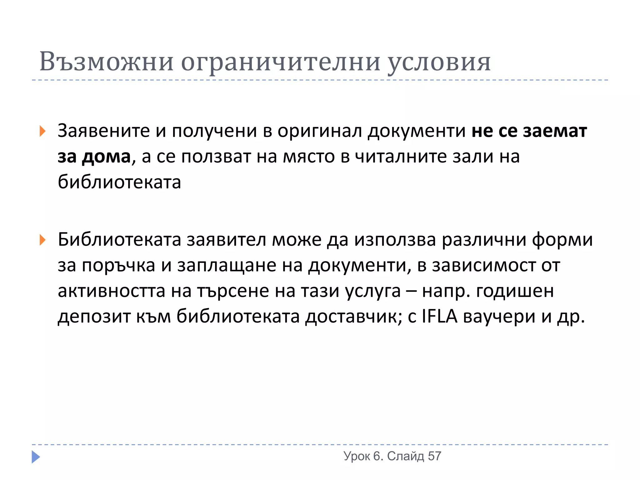 Възможни ограничителни условия

   Заявените и получени в оригинал документи не се заемат
    за дома, а се ползват на място в читалните зали на
    библиотеката

   Библиотеката заявител може да използва различни форми
    за поръчка и заплащане на документи, в зависимост от
    активността на търсене на тази услуга – напр. годишен
    депозит към библиотеката доставчик; с IFLA ваучери и др.




                                 Урок 6. Слайд 57
 