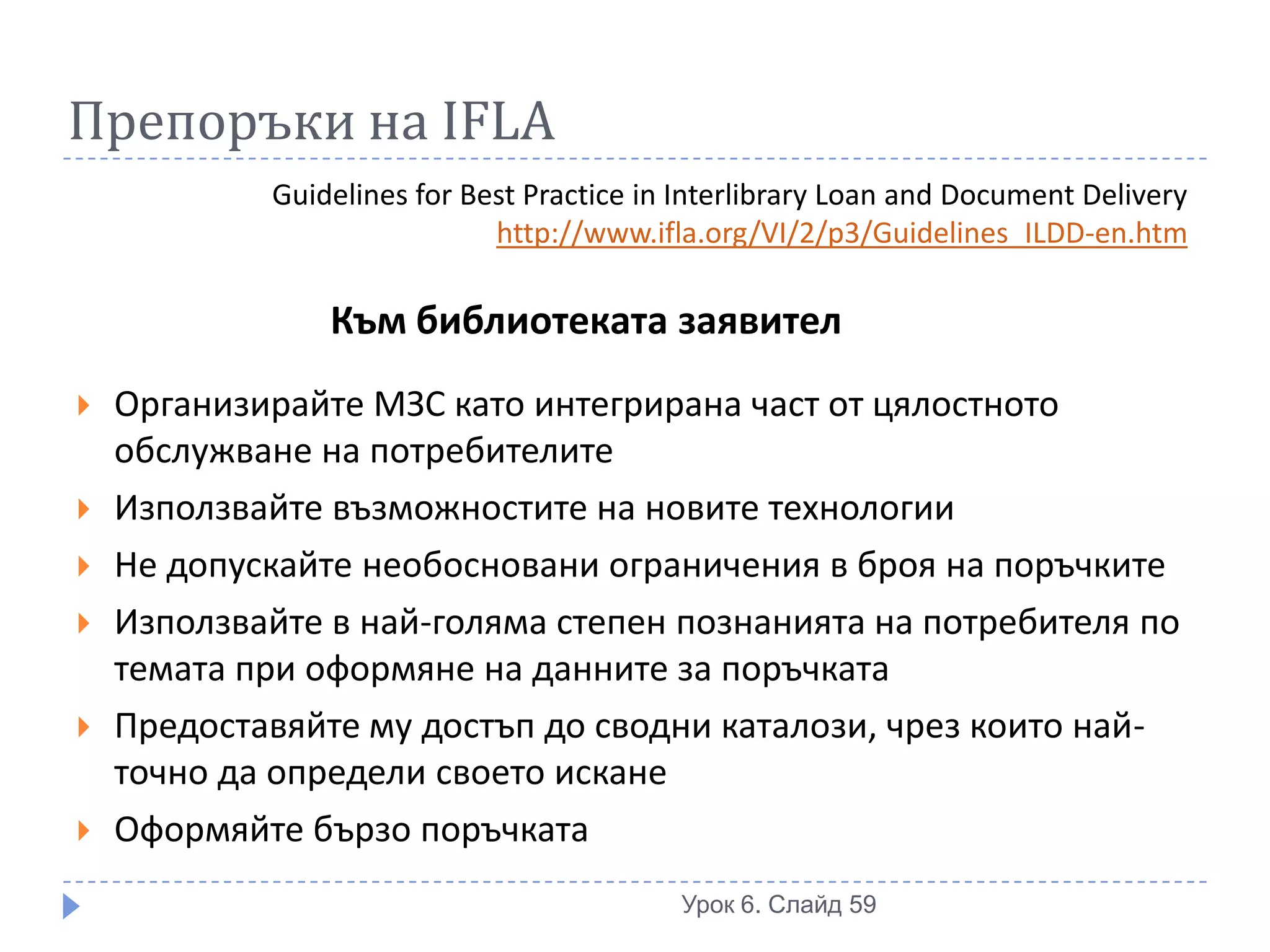 Препоръки на IFLA
            Guidelines for Best Practice in Interlibrary Loan and Document Delivery
                             http://www.ifla.org/VI/2/p3/Guidelines_ILDD-en.htm

                Към библиотеката заявител
   Организирайте МЗС като интегрирана част от цялостното
    обслужване на потребителите
   Използвайте възможностите на новите технологии
   Не допускайте необосновани ограничения в броя на поръчките
   Използвайте в най-голяма степен познанията на потребителя по
    темата при оформяне на данните за поръчката
   Предоставяйте му достъп до сводни каталози, чрез които най-
    точно да определи своето искане
   Оформяйте бързо поръчката
                                           Урок 6. Слайд 59
 